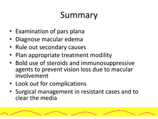 Summary
• Examination of pars plana
• Diagnose macular edema
• Rule out secondary causes
• Plan appropriate treatment modility
• Bold use of steroids and immunosuppressive
agents to prevent vision loss due to macular
involvement
• Look out for complications
• Surgical management in resistant cases and to
clear the media
 