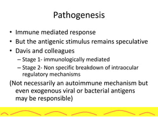 Pathogenesis
• Immune mediated response
• But the antigenic stimulus remains speculative
• Davis and colleagues
– Stage 1- immunologically mediated
– Stage 2- Non specific breakdown of intraocular
regulatory mechanisms
(Not necessarily an autoimmune mechanism but
even exogenous viral or bacterial antigens
may be responsible)
 