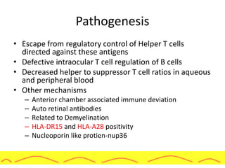 Pathogenesis
• Escape from regulatory control of Helper T cells
directed against these antigens
• Defective intraocular T cell regulation of B cells
• Decreased helper to suppressor T cell ratios in aqueous
and peripheral blood
• Other mechanisms
– Anterior chamber associated immune deviation
– Auto retinal antibodies
– Related to Demyelination
– HLA-DR15 and HLA-A28 positivity
– Nucleoporin like protien-nup36
 