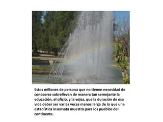 Estos millones de persona que no tienen necesidad de
conocerse sobrellevan de manera tan semejante la
educación, el oficio, y la vejez, que la duración de esa
vida deber ser varias veces manos larga de lo que una
estadística insensata muestra para los pueblos del
continente.
 