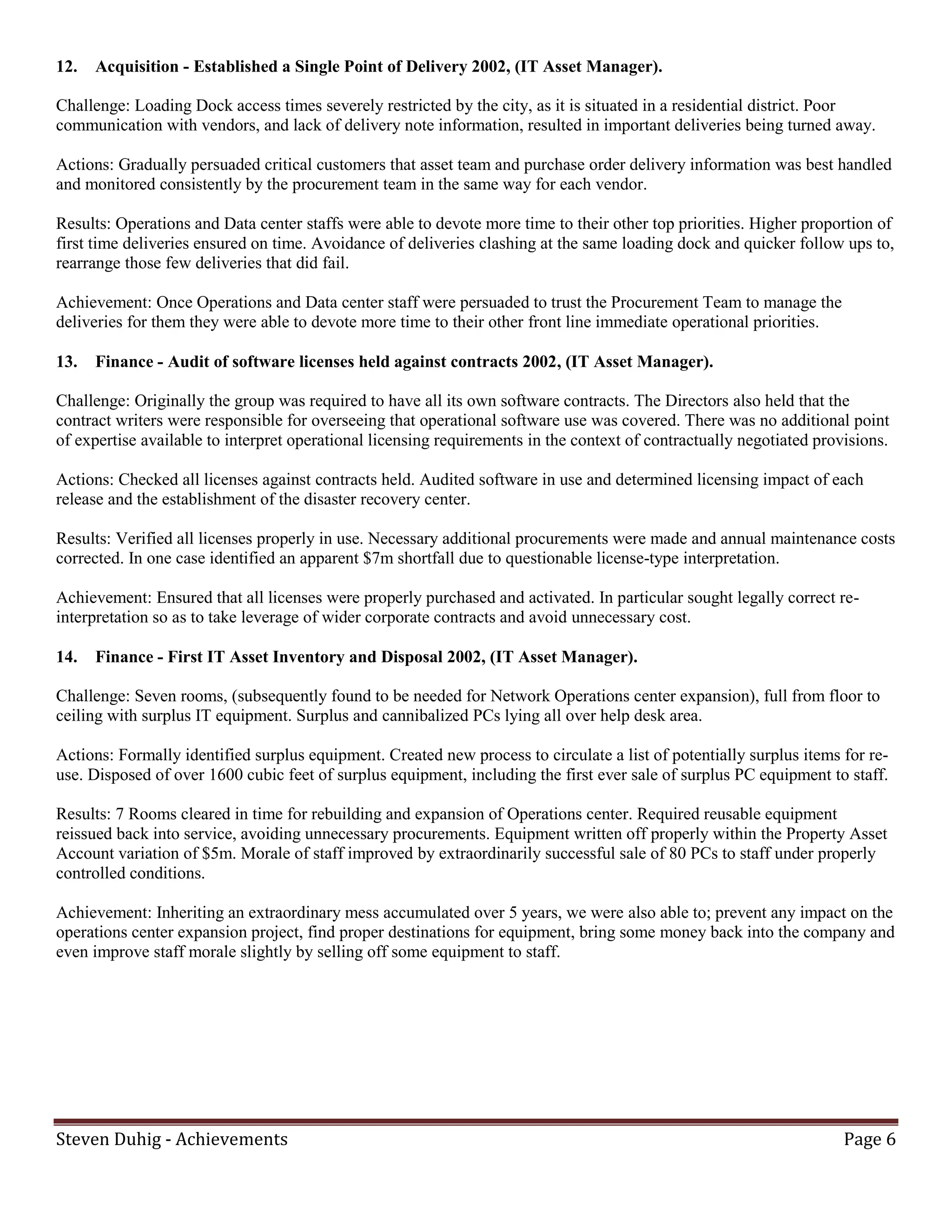 12.   Acquisition - Established a Single Point of Delivery 2002, (IT Asset Manager).

Challenge: Loading Dock access times severely restricted by the city, as it is situated in a residential district. Poor
communication with vendors, and lack of delivery note information, resulted in important deliveries being turned away.

Actions: Gradually persuaded critical customers that asset team and purchase order delivery information was best handled
and monitored consistently by the procurement team in the same way for each vendor.

Results: Operations and Data center staffs were able to devote more time to their other top priorities. Higher proportion of
first time deliveries ensured on time. Avoidance of deliveries clashing at the same loading dock and quicker follow ups to,
rearrange those few deliveries that did fail.

Achievement: Once Operations and Data center staff were persuaded to trust the Procurement Team to manage the
deliveries for them they were able to devote more time to their other front line immediate operational priorities.

13.   Finance - Audit of software licenses held against contracts 2002, (IT Asset Manager).

Challenge: Originally the group was required to have all its own software contracts. The Directors also held that the
contract writers were responsible for overseeing that operational software use was covered. There was no additional point
of expertise available to interpret operational licensing requirements in the context of contractually negotiated provisions.

Actions: Checked all licenses against contracts held. Audited software in use and determined licensing impact of each
release and the establishment of the disaster recovery center.

Results: Verified all licenses properly in use. Necessary additional procurements were made and annual maintenance costs
corrected. In one case identified an apparent $7m shortfall due to questionable license-type interpretation.

Achievement: Ensured that all licenses were properly purchased and activated. In particular sought legally correct re-
interpretation so as to take leverage of wider corporate contracts and avoid unnecessary cost.

14.   Finance - First IT Asset Inventory and Disposal 2002, (IT Asset Manager).

Challenge: Seven rooms, (subsequently found to be needed for Network Operations center expansion), full from floor to
ceiling with surplus IT equipment. Surplus and cannibalized PCs lying all over help desk area.

Actions: Formally identified surplus equipment. Created new process to circulate a list of potentially surplus items for re-
use. Disposed of over 1600 cubic feet of surplus equipment, including the first ever sale of surplus PC equipment to staff.

Results: 7 Rooms cleared in time for rebuilding and expansion of Operations center. Required reusable equipment
reissued back into service, avoiding unnecessary procurements. Equipment written off properly within the Property Asset
Account variation of $5m. Morale of staff improved by extraordinarily successful sale of 80 PCs to staff under properly
controlled conditions.

Achievement: Inheriting an extraordinary mess accumulated over 5 years, we were also able to; prevent any impact on the
operations center expansion project, find proper destinations for equipment, bring some money back into the company and
even improve staff morale slightly by selling off some equipment to staff.




Steven Duhig - Achievements                                                                                           Page 6
 