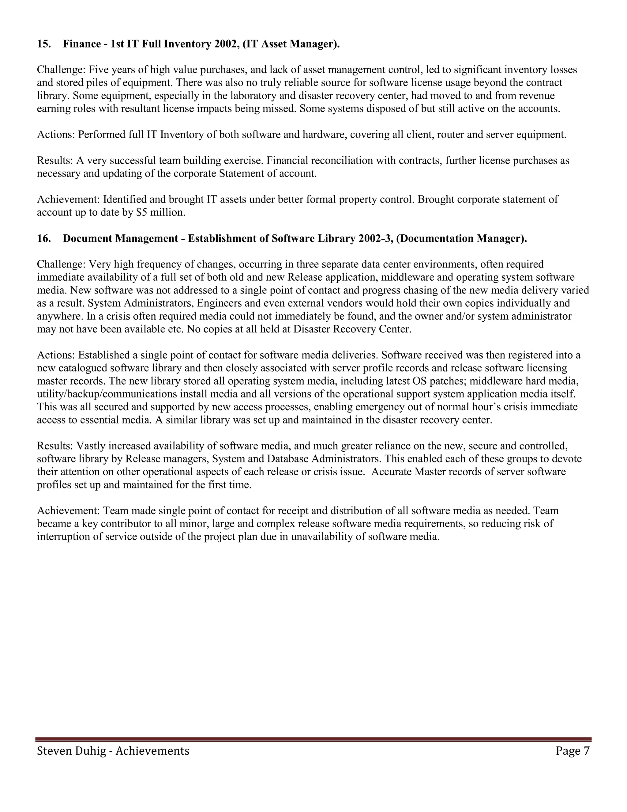 15.   Finance - 1st IT Full Inventory 2002, (IT Asset Manager).

Challenge: Five years of high value purchases, and lack of asset management control, led to significant inventory losses
and stored piles of equipment. There was also no truly reliable source for software license usage beyond the contract
library. Some equipment, especially in the laboratory and disaster recovery center, had moved to and from revenue
earning roles with resultant license impacts being missed. Some systems disposed of but still active on the accounts.

Actions: Performed full IT Inventory of both software and hardware, covering all client, router and server equipment.

Results: A very successful team building exercise. Financial reconciliation with contracts, further license purchases as
necessary and updating of the corporate Statement of account.

Achievement: Identified and brought IT assets under better formal property control. Brought corporate statement of
account up to date by $5 million.

16.   Document Management - Establishment of Software Library 2002-3, (Documentation Manager).

Challenge: Very high frequency of changes, occurring in three separate data center environments, often required
immediate availability of a full set of both old and new Release application, middleware and operating system software
media. New software was not addressed to a single point of contact and progress chasing of the new media delivery varied
as a result. System Administrators, Engineers and even external vendors would hold their own copies individually and
anywhere. In a crisis often required media could not immediately be found, and the owner and/or system administrator
may not have been available etc. No copies at all held at Disaster Recovery Center.

Actions: Established a single point of contact for software media deliveries. Software received was then registered into a
new catalogued software library and then closely associated with server profile records and release software licensing
master records. The new library stored all operating system media, including latest OS patches; middleware hard media,
utility/backup/communications install media and all versions of the operational support system application media itself.
This was all secured and supported by new access processes, enabling emergency out of normal hour’s crisis immediate
access to essential media. A similar library was set up and maintained in the disaster recovery center.

Results: Vastly increased availability of software media, and much greater reliance on the new, secure and controlled,
software library by Release managers, System and Database Administrators. This enabled each of these groups to devote
their attention on other operational aspects of each release or crisis issue. Accurate Master records of server software
profiles set up and maintained for the first time.

Achievement: Team made single point of contact for receipt and distribution of all software media as needed. Team
became a key contributor to all minor, large and complex release software media requirements, so reducing risk of
interruption of service outside of the project plan due in unavailability of software media.




Steven Duhig - Achievements                                                                                         Page 7
 