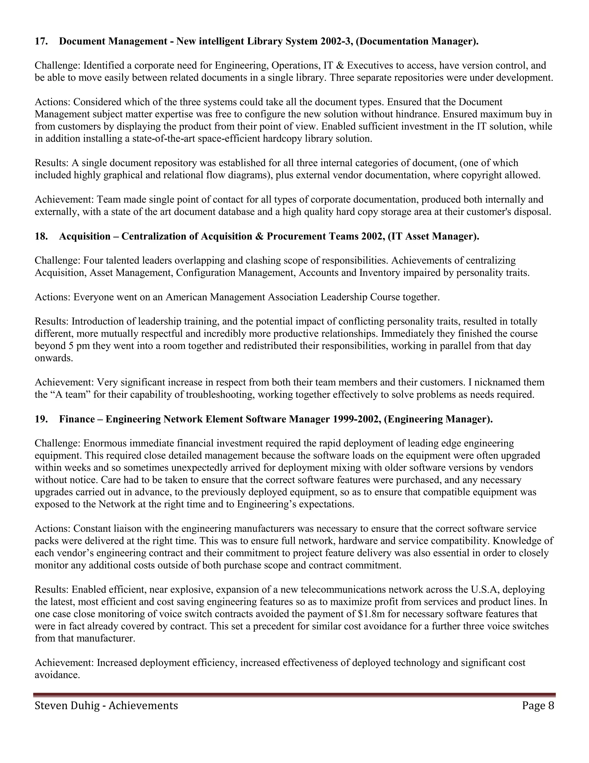 17.   Document Management - New intelligent Library System 2002-3, (Documentation Manager).

Challenge: Identified a corporate need for Engineering, Operations, IT & Executives to access, have version control, and
be able to move easily between related documents in a single library. Three separate repositories were under development.

Actions: Considered which of the three systems could take all the document types. Ensured that the Document
Management subject matter expertise was free to configure the new solution without hindrance. Ensured maximum buy in
from customers by displaying the product from their point of view. Enabled sufficient investment in the IT solution, while
in addition installing a state-of-the-art space-efficient hardcopy library solution.

Results: A single document repository was established for all three internal categories of document, (one of which
included highly graphical and relational flow diagrams), plus external vendor documentation, where copyright allowed.

Achievement: Team made single point of contact for all types of corporate documentation, produced both internally and
externally, with a state of the art document database and a high quality hard copy storage area at their customer's disposal.

18.   Acquisition – Centralization of Acquisition & Procurement Teams 2002, (IT Asset Manager).

Challenge: Four talented leaders overlapping and clashing scope of responsibilities. Achievements of centralizing
Acquisition, Asset Management, Configuration Management, Accounts and Inventory impaired by personality traits.

Actions: Everyone went on an American Management Association Leadership Course together.

Results: Introduction of leadership training, and the potential impact of conflicting personality traits, resulted in totally
different, more mutually respectful and incredibly more productive relationships. Immediately they finished the course
beyond 5 pm they went into a room together and redistributed their responsibilities, working in parallel from that day
onwards.

Achievement: Very significant increase in respect from both their team members and their customers. I nicknamed them
the “A team” for their capability of troubleshooting, working together effectively to solve problems as needs required.

19.   Finance – Engineering Network Element Software Manager 1999-2002, (Engineering Manager).

Challenge: Enormous immediate financial investment required the rapid deployment of leading edge engineering
equipment. This required close detailed management because the software loads on the equipment were often upgraded
within weeks and so sometimes unexpectedly arrived for deployment mixing with older software versions by vendors
without notice. Care had to be taken to ensure that the correct software features were purchased, and any necessary
upgrades carried out in advance, to the previously deployed equipment, so as to ensure that compatible equipment was
exposed to the Network at the right time and to Engineering’s expectations.

Actions: Constant liaison with the engineering manufacturers was necessary to ensure that the correct software service
packs were delivered at the right time. This was to ensure full network, hardware and service compatibility. Knowledge of
each vendor’s engineering contract and their commitment to project feature delivery was also essential in order to closely
monitor any additional costs outside of both purchase scope and contract commitment.

Results: Enabled efficient, near explosive, expansion of a new telecommunications network across the U.S.A, deploying
the latest, most efficient and cost saving engineering features so as to maximize profit from services and product lines. In
one case close monitoring of voice switch contracts avoided the payment of $1.8m for necessary software features that
were in fact already covered by contract. This set a precedent for similar cost avoidance for a further three voice switches
from that manufacturer.

Achievement: Increased deployment efficiency, increased effectiveness of deployed technology and significant cost
avoidance.

Steven Duhig - Achievements                                                                                              Page 8
 