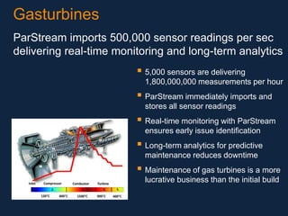 Gasturbines
ParStream imports 500,000 sensor readings per sec
delivering real-time monitoring and long-term analytics

 5,000 sensors are delivering
1,800,000,000 measurements per hour

 ParStream immediately imports and
stores all sensor readings

 Real-time monitoring with ParStream
ensures early issue identification

 Long-term analytics for predictive
maintenance reduces downtime

 Maintenance of gas turbines is a more
lucrative business than the initial build

 