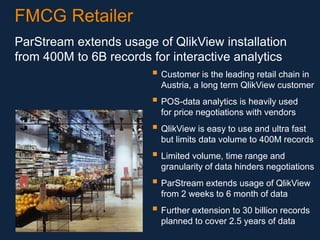 FMCG Retailer
ParStream extends usage of QlikView installation
from 400M to 6B records for interactive analytics

 Customer is the leading retail chain in
Austria, a long term QlikView customer

 POS-data analytics is heavily used
for price negotiations with vendors

 QlikView is easy to use and ultra fast
but limits data volume to 400M records

 Limited volume, time range and
granularity of data hinders negotiations

 ParStream extends usage of QlikView
from 2 weeks to 6 month of data

 Further extension to 30 billion records
planned to cover 2.5 years of data

 