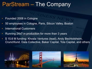 ParStream – The Company
• Founded 2008 in Cologne
• 50 employees in Cologne, Paris, Silicon Valley, Boston

• International Customers
• Running 24x7 in production for more than 3 years
• $ 15.6 M funding: Khosla Ventures (lead), Andy Bechtolsheim,
Crunchfund, Data Collective, Baker Capital, Tola Capital, and others

 