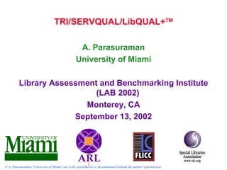 TRI/SERVQUAL/LibQUAL+TM

                                                 A. Parasuraman
                                                University of Miami

         Library Assessment and Benchmarking Institute
                           (LAB 2002)
                        Monterey, CA
                      September 13, 2002




© A. Parasuraman, University of Miami; not to be reproduced or disseminated without the author’s permission
 