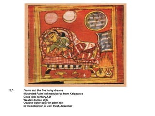 5.1 Vama and the five lucky dreams
Illustrated Palm leaf manuscript from Kalpasutra
Circa 13th century A.D
Western Indian style
Opaque water color on palm leaf
In the collection of Jain trust, Jaisalmer
 