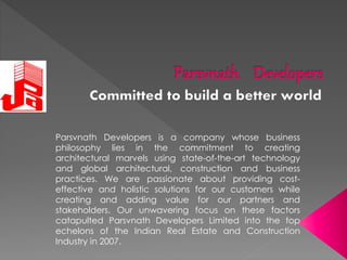 Parsvnath Developers is a company whose business
philosophy lies in the commitment to creating
architectural marvels using state-of-the-art technology
and global architectural, construction and business
practices. We are passionate about providing cost-
effective and holistic solutions for our customers while
creating and adding value for our partners and
stakeholders. Our unwavering focus on these factors
catapulted Parsvnath Developers Limited into the top
echelons of the Indian Real Estate and Construction
Industry in 2007.
 