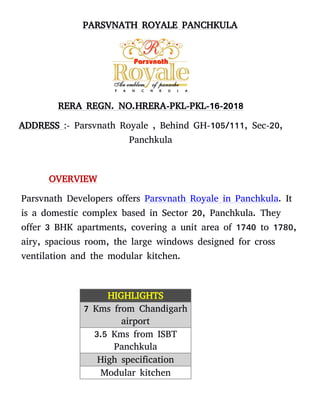 PARSVNATH ROYALE PANCHKULA
RERA REGN. NO.HRERA-PKL-PKL-16-2018
ADDRESS :- Parsvnath Royale , Behind GH-105/111, Sec-20,
Panchkula
OVERVIEW
Parsvnath Developers offers Parsvnath Royale in Panchkula. It
is a domestic complex based in Sector 20, Panchkula. They
offer 3 BHK apartments, covering a unit area of 1740 to 1780,
airy, spacious room, the large windows designed for cross
ventilation and the modular kitchen.
HIGHLIGHTS
7 Kms from Chandigarh
airport
3.5 Kms from ISBT
Panchkula
High specification
Modular kitchen
 