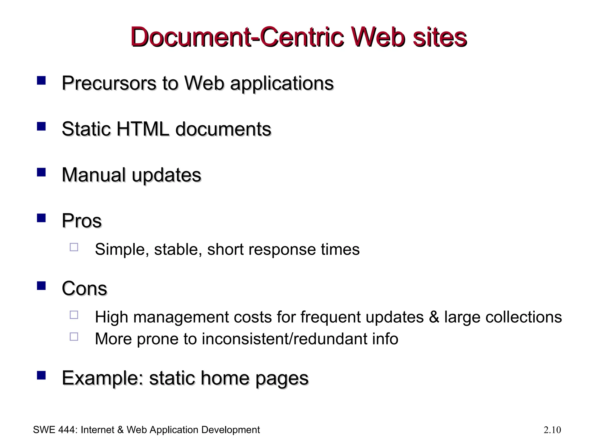 SWE 444: Internet & Web Application Development 2.10
Document-Centric Web sites
Document-Centric Web sites
 Precursors to Web applications
Precursors to Web applications
 Static HTML documents
Static HTML documents
 Manual updates
Manual updates
 Pros
Pros
 Simple, stable, short response times
 Cons
Cons
 High management costs for frequent updates & large collections
 More prone to inconsistent/redundant info
 Example: static home pages
Example: static home pages
 