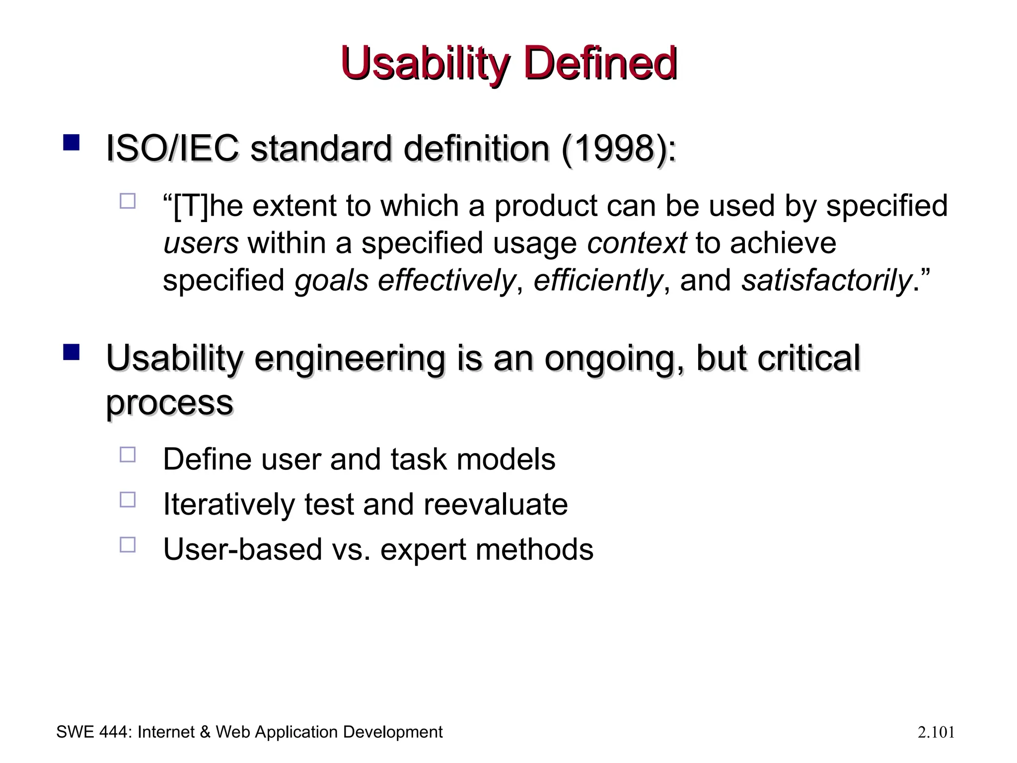 SWE 444: Internet & Web Application Development 2.101
Usability Defined
Usability Defined
 ISO/IEC standard definition (1998):
ISO/IEC standard definition (1998):
 “[T]he extent to which a product can be used by specified
users within a specified usage context to achieve
specified goals effectively, efficiently, and satisfactorily.”
 Usability engineering is an ongoing, but critical
Usability engineering is an ongoing, but critical
process
process
 Define user and task models
 Iteratively test and reevaluate
 User-based vs. expert methods
 
