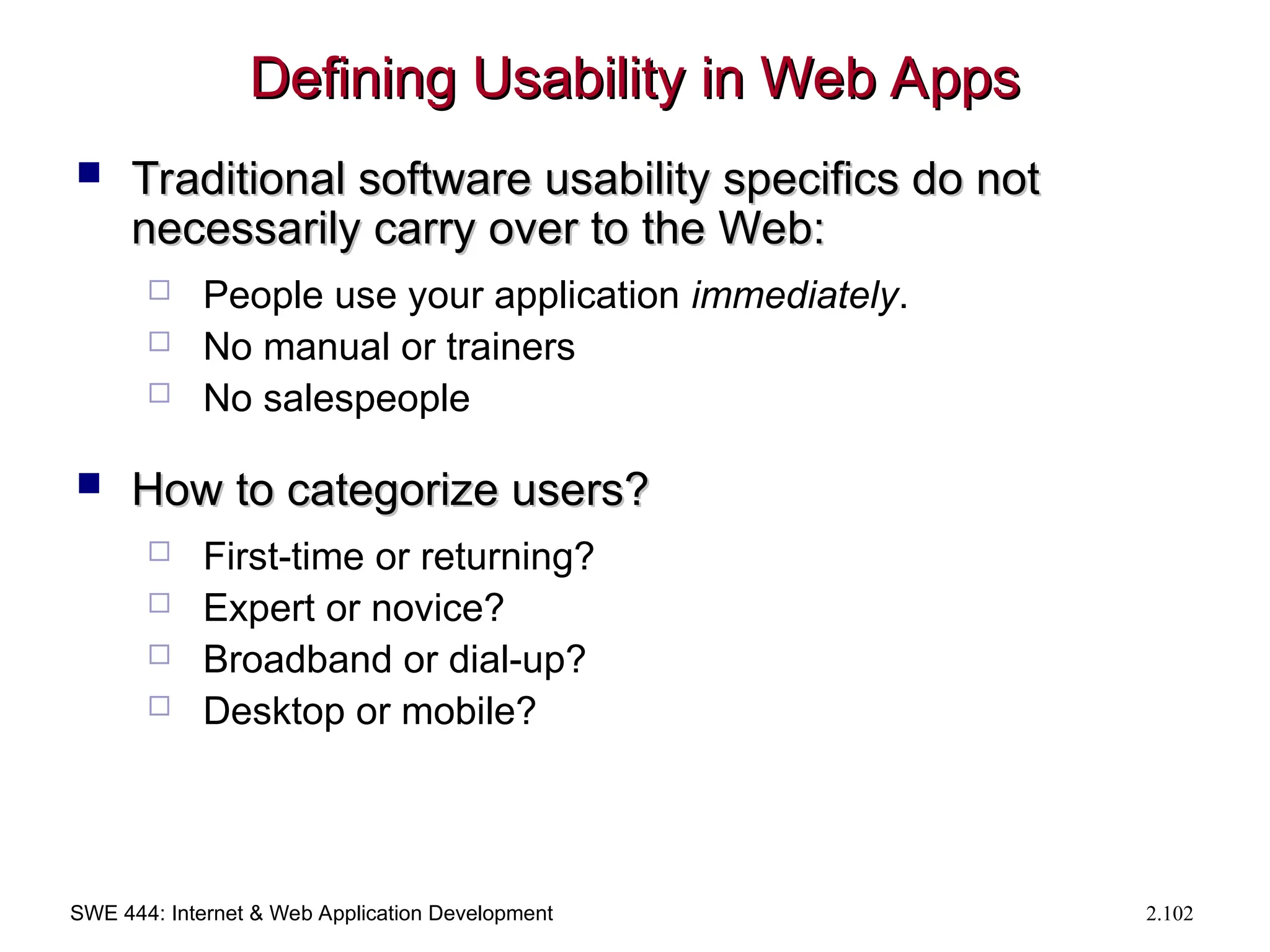 SWE 444: Internet & Web Application Development 2.102
Defining Usability in Web Apps
Defining Usability in Web Apps
 Traditional software usability specifics do not
Traditional software usability specifics do not
necessarily carry over to the Web:
necessarily carry over to the Web:
 People use your application immediately.
 No manual or trainers
 No salespeople
 How to categorize users?
How to categorize users?
 First-time or returning?
 Expert or novice?
 Broadband or dial-up?
 Desktop or mobile?
 