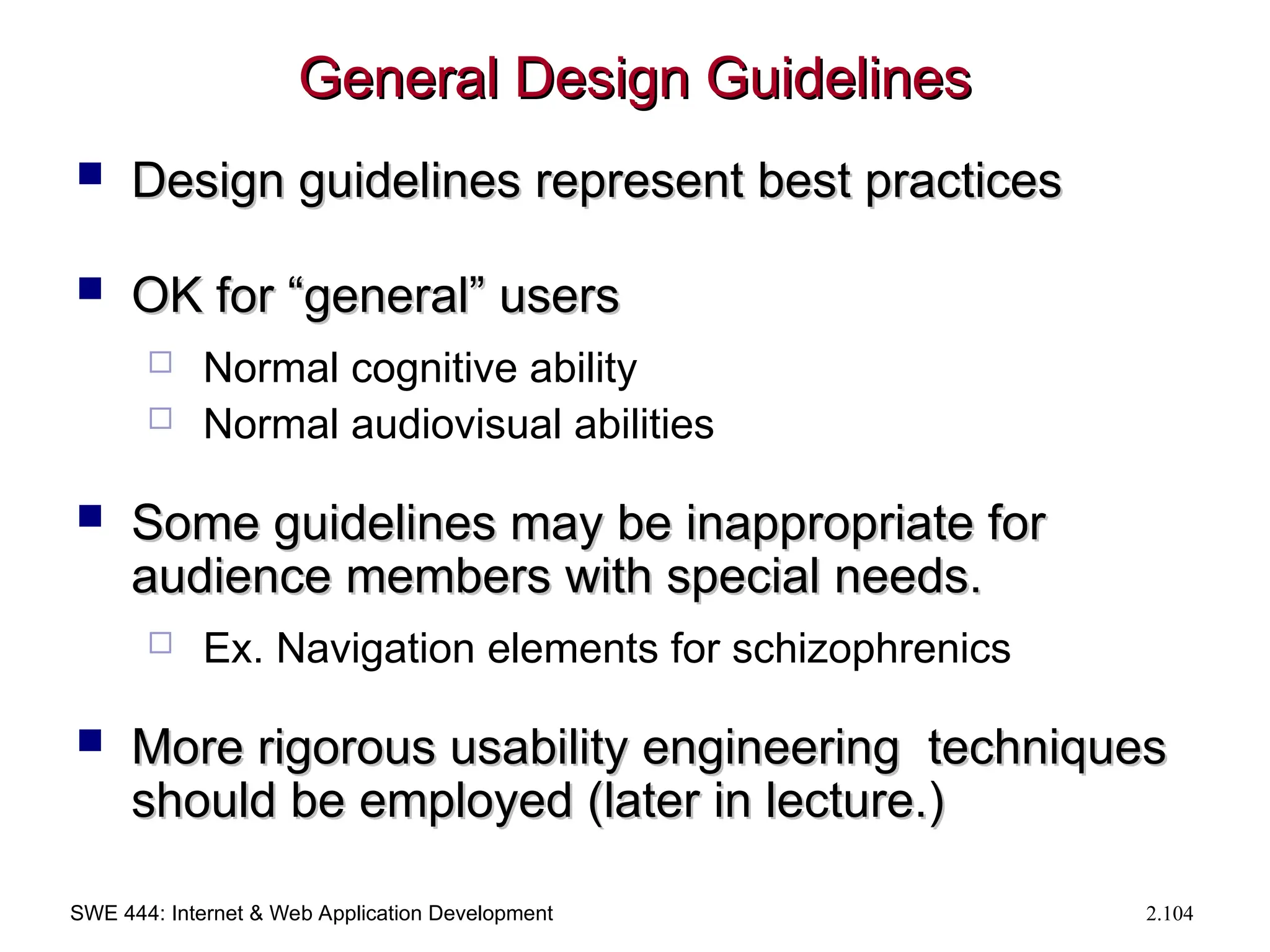 SWE 444: Internet & Web Application Development 2.104
General Design Guidelines
General Design Guidelines
 Design guidelines represent best practices
Design guidelines represent best practices
 OK for “general” users
OK for “general” users
 Normal cognitive ability
 Normal audiovisual abilities
 Some guidelines may be inappropriate for
Some guidelines may be inappropriate for
audience members with special needs.
audience members with special needs.
 Ex. Navigation elements for schizophrenics
 More rigorous usability engineering techniques
More rigorous usability engineering techniques
should be employed (later in lecture.)
should be employed (later in lecture.)
 