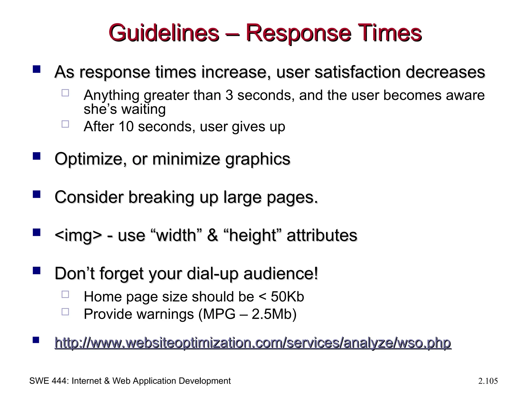 SWE 444: Internet & Web Application Development 2.105
Guidelines – Response Times
Guidelines – Response Times
 As response times increase, user satisfaction decreases
As response times increase, user satisfaction decreases
 Anything greater than 3 seconds, and the user becomes aware
she’s waiting
 After 10 seconds, user gives up
 Optimize, or minimize graphics
Optimize, or minimize graphics
 Consider breaking up large pages.
Consider breaking up large pages.
 <img> - use “width” & “height” attributes
<img> - use “width” & “height” attributes
 Don’t forget your dial-up audience!
Don’t forget your dial-up audience!
 Home page size should be < 50Kb
 Provide warnings (MPG – 2.5Mb)
 http://
http://www.websiteoptimization.com/services/analyze/wso.php
www.websiteoptimization.com/services/analyze/wso.php
 