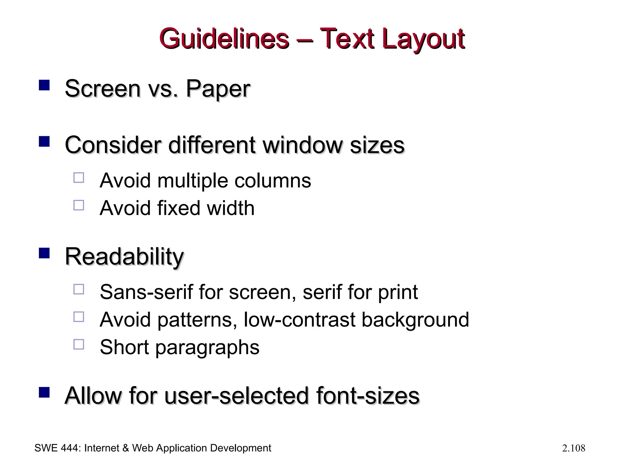 SWE 444: Internet & Web Application Development 2.108
Guidelines – Text Layout
Guidelines – Text Layout
 Screen vs. Paper
Screen vs. Paper
 Consider different window sizes
Consider different window sizes
 Avoid multiple columns
 Avoid fixed width
 Readability
Readability
 Sans-serif for screen, serif for print
 Avoid patterns, low-contrast background
 Short paragraphs
 Allow for user-selected font-sizes
Allow for user-selected font-sizes
 