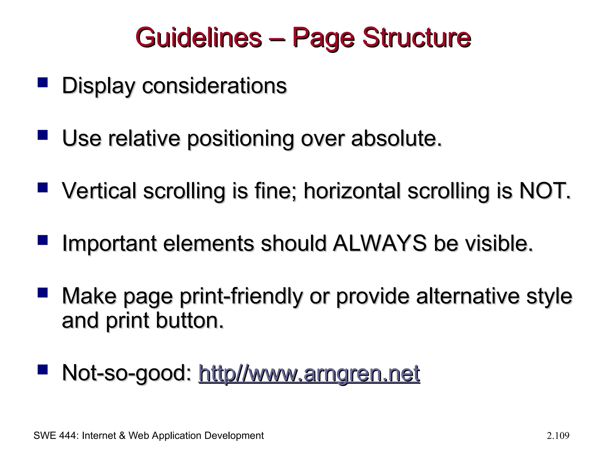 SWE 444: Internet & Web Application Development 2.109
Guidelines – Page Structure
Guidelines – Page Structure
 Display considerations
Display considerations
 Use relative positioning over absolute.
Use relative positioning over absolute.
 Vertical scrolling is fine; horizontal scrolling is NOT.
Vertical scrolling is fine; horizontal scrolling is NOT.
 Important elements should ALWAYS be visible.
Important elements should ALWAYS be visible.
 Make page print-friendly or provide alternative style
Make page print-friendly or provide alternative style
and print button.
and print button.
 Not-so-good:
Not-so-good: http//
http//www.arngren.net
www.arngren.net
 
