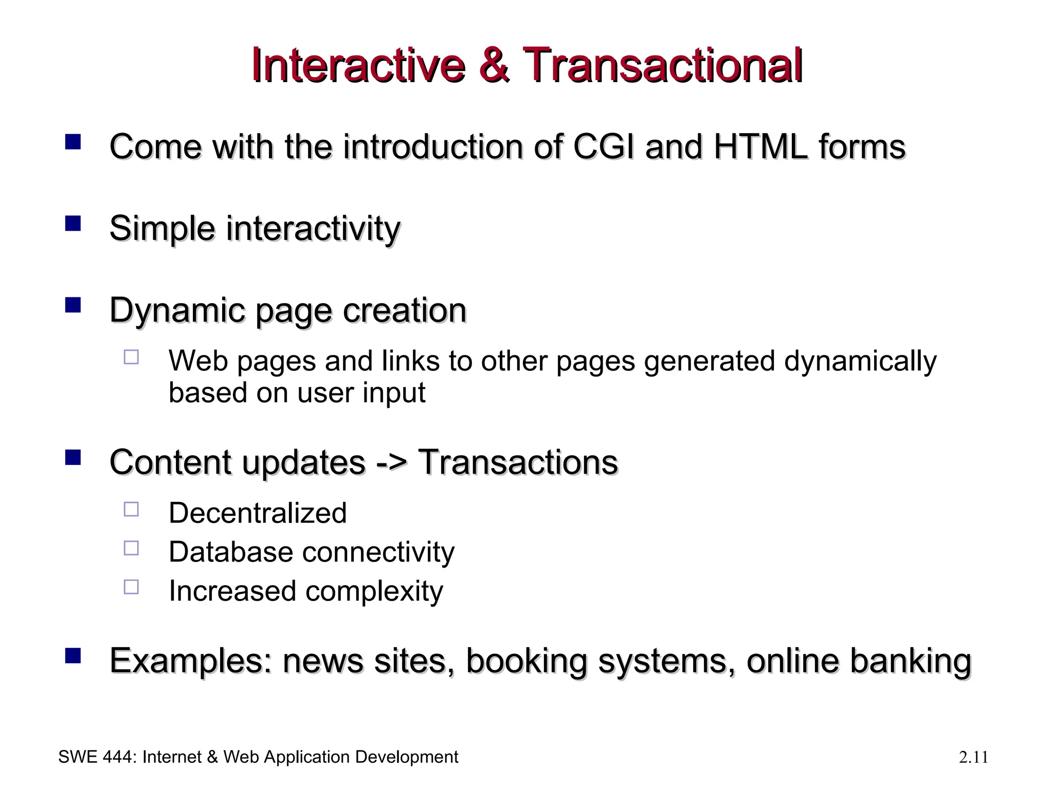 SWE 444: Internet & Web Application Development 2.11
Interactive & Transactional
Interactive & Transactional
 Come with the introduction of CGI and HTML forms
Come with the introduction of CGI and HTML forms
 Simple interactivity
Simple interactivity
 Dynamic page creation
Dynamic page creation
 Web pages and links to other pages generated dynamically
based on user input
 Content updates -> Transactions
Content updates -> Transactions
 Decentralized
 Database connectivity
 Increased complexity
 Examples: news sites, booking systems, online banking
Examples: news sites, booking systems, online banking
 