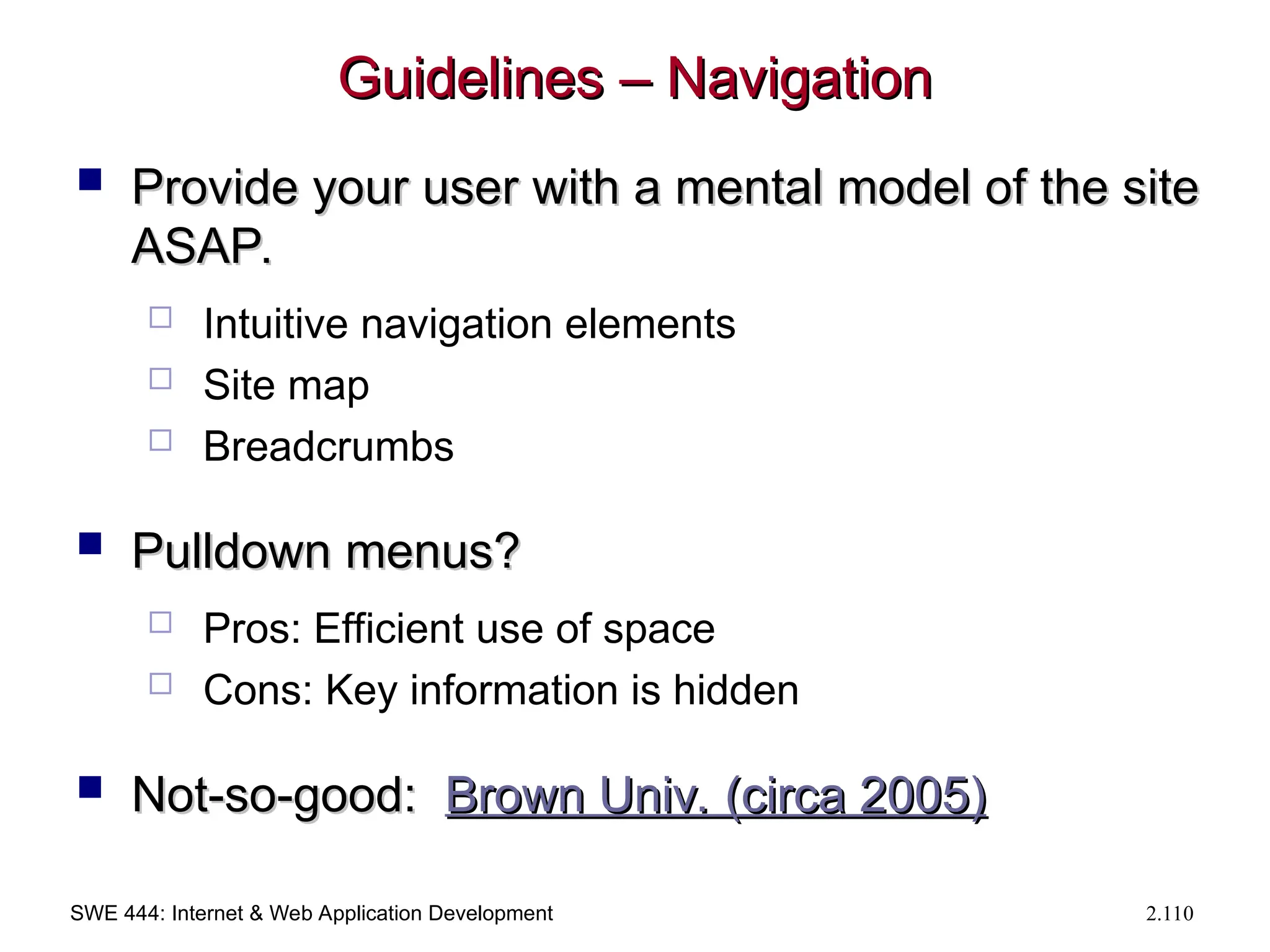 SWE 444: Internet & Web Application Development 2.110
Guidelines – Navigation
Guidelines – Navigation
 Provide your user with a mental model of the site
Provide your user with a mental model of the site
ASAP.
ASAP.
 Intuitive navigation elements
 Site map
 Breadcrumbs
 Pulldown menus?
Pulldown menus?
 Pros: Efficient use of space
 Cons: Key information is hidden
 Not-so-good:
Not-so-good: Brown Univ. (circa 2005)
Brown Univ. (circa 2005)
 