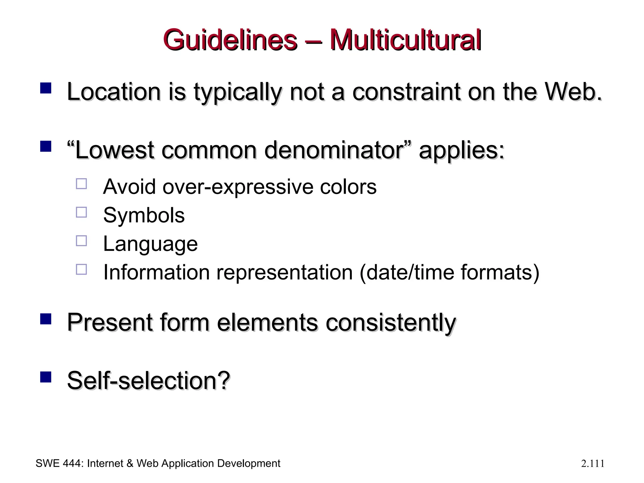 SWE 444: Internet & Web Application Development 2.111
Guidelines – Multicultural
Guidelines – Multicultural
 Location is typically not a constraint on the Web.
Location is typically not a constraint on the Web.
 “
“Lowest common denominator” applies:
Lowest common denominator” applies:
 Avoid over-expressive colors
 Symbols
 Language
 Information representation (date/time formats)
 Present form elements consistently
Present form elements consistently
 Self-selection?
Self-selection?
 