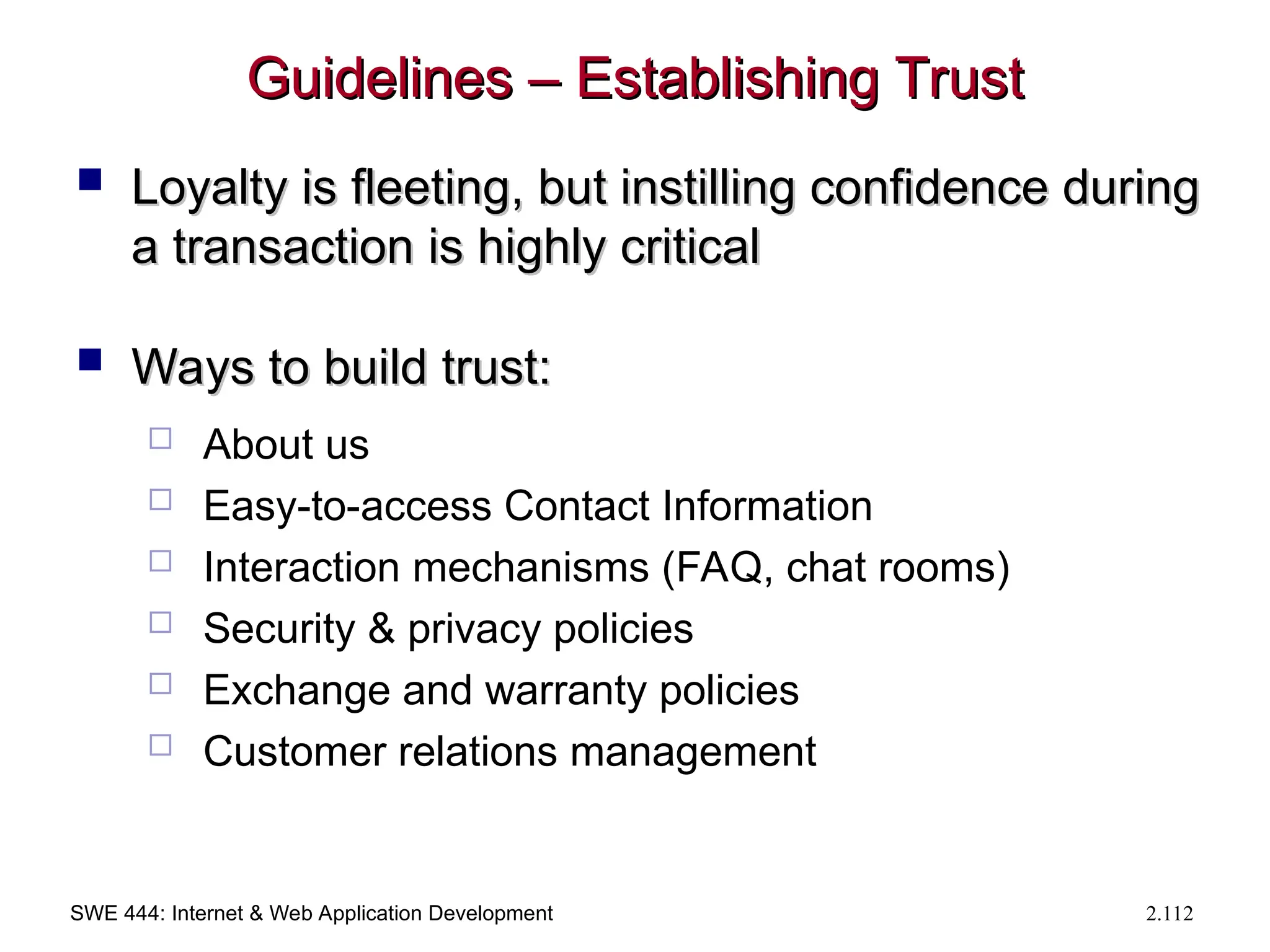 SWE 444: Internet & Web Application Development 2.112
Guidelines – Establishing Trust
Guidelines – Establishing Trust
 Loyalty is fleeting, but instilling confidence during
Loyalty is fleeting, but instilling confidence during
a transaction is highly critical
a transaction is highly critical
 Ways to build trust:
Ways to build trust:
 About us
 Easy-to-access Contact Information
 Interaction mechanisms (FAQ, chat rooms)
 Security & privacy policies
 Exchange and warranty policies
 Customer relations management
 