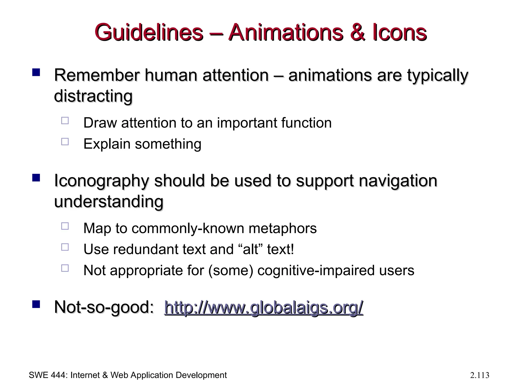 SWE 444: Internet & Web Application Development 2.113
Guidelines – Animations & Icons
Guidelines – Animations & Icons
 Remember human attention – animations are typically
Remember human attention – animations are typically
distracting
distracting
 Draw attention to an important function
 Explain something
 Iconography should be used to support navigation
Iconography should be used to support navigation
understanding
understanding
 Map to commonly-known metaphors
 Use redundant text and “alt” text!
 Not appropriate for (some) cognitive-impaired users
 Not-so-good:
Not-so-good: http://
http://www.globalaigs.org
www.globalaigs.org/
/
 