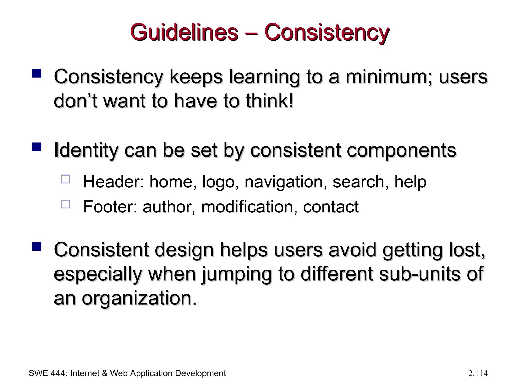 SWE 444: Internet & Web Application Development 2.114
Guidelines – Consistency
Guidelines – Consistency
 Consistency keeps learning to a minimum; users
Consistency keeps learning to a minimum; users
don’t want to have to think!
don’t want to have to think!
 Identity can be set by consistent components
Identity can be set by consistent components
 Header: home, logo, navigation, search, help
 Footer: author, modification, contact
 Consistent design helps users avoid getting lost,
Consistent design helps users avoid getting lost,
especially when jumping to different sub-units of
especially when jumping to different sub-units of
an organization.
an organization.
 