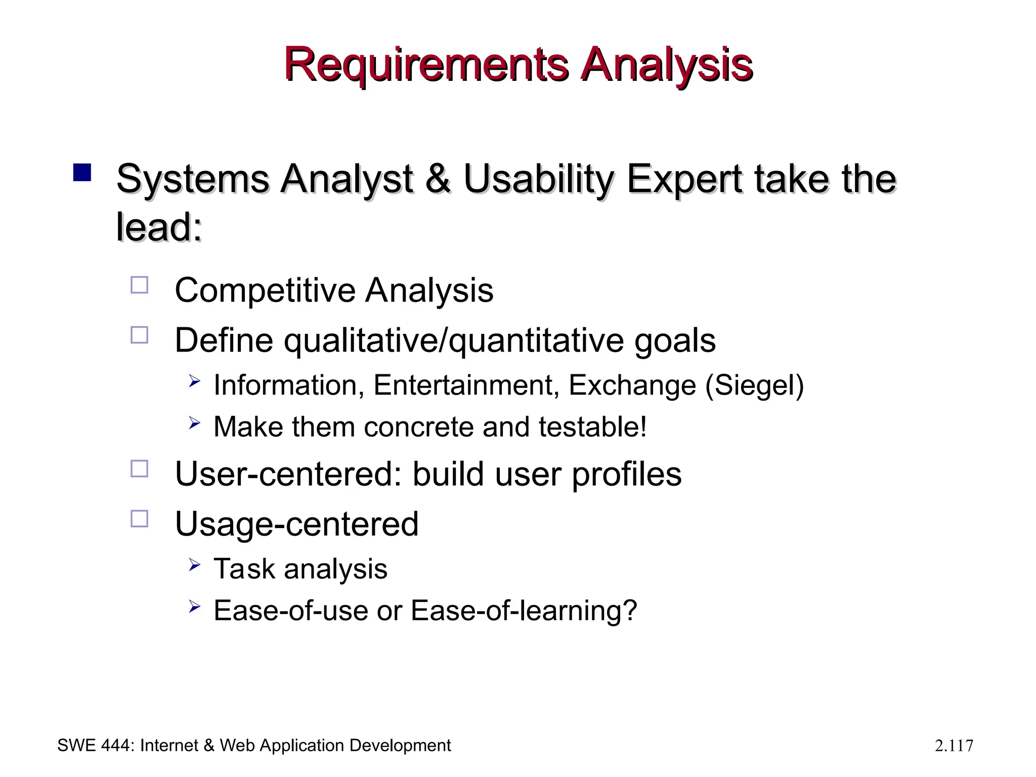 SWE 444: Internet & Web Application Development 2.117
Requirements Analysis
Requirements Analysis
 Systems Analyst & Usability Expert take the
Systems Analyst & Usability Expert take the
lead:
lead:
 Competitive Analysis
 Define qualitative/quantitative goals
 Information, Entertainment, Exchange (Siegel)
 Make them concrete and testable!
 User-centered: build user profiles
 Usage-centered
 Task analysis
 Ease-of-use or Ease-of-learning?
 