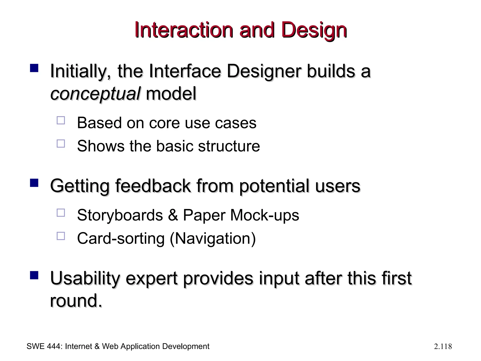 SWE 444: Internet & Web Application Development 2.118
Interaction and Design
Interaction and Design
 Initially, the Interface Designer builds a
Initially, the Interface Designer builds a
conceptual
conceptual model
model
 Based on core use cases
 Shows the basic structure
 Getting feedback from potential users
Getting feedback from potential users
 Storyboards & Paper Mock-ups
 Card-sorting (Navigation)
 Usability expert provides input after this first
Usability expert provides input after this first
round.
round.
 