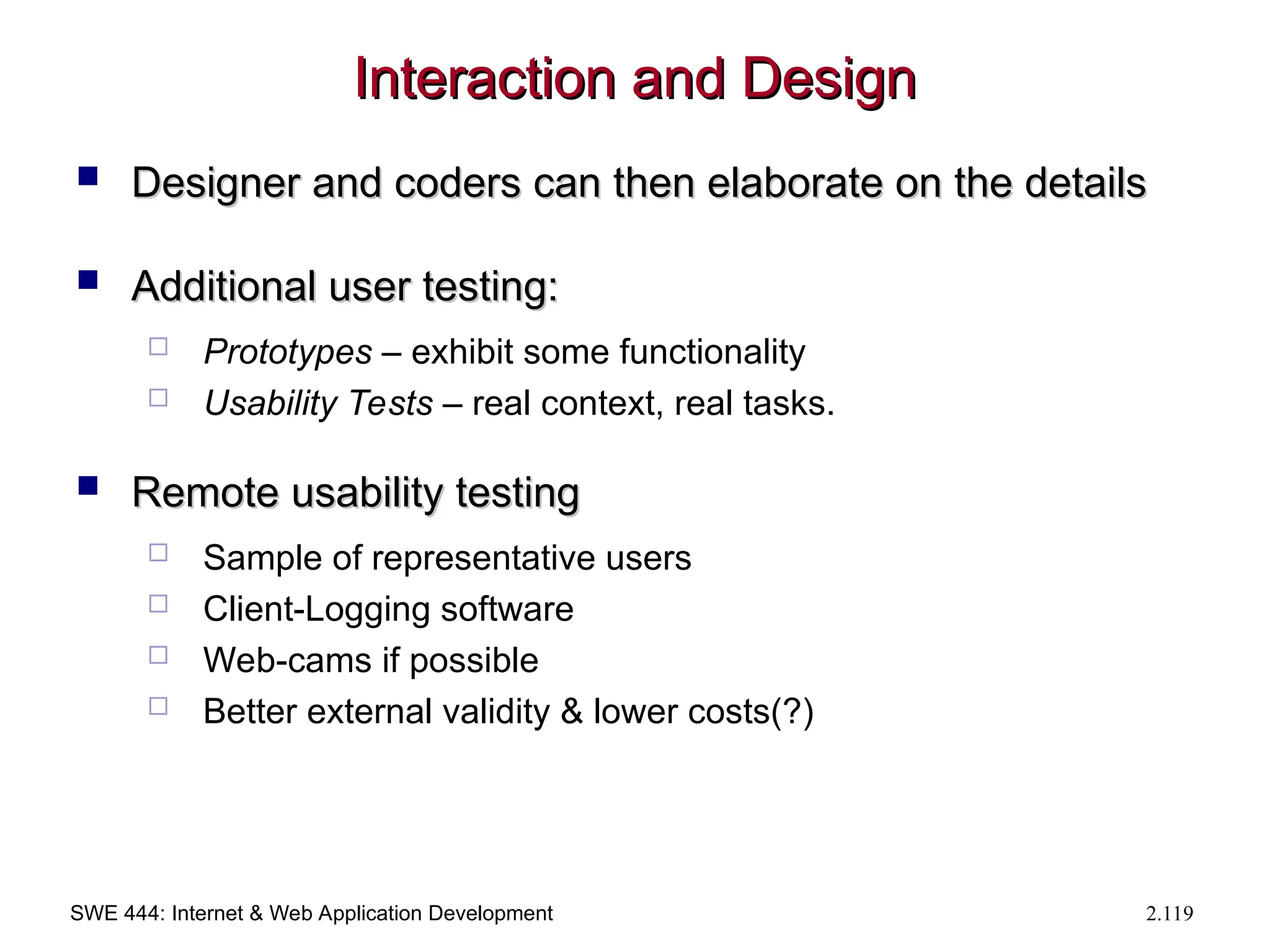 SWE 444: Internet & Web Application Development 2.119
Interaction and Design
Interaction and Design
 Designer and coders can then elaborate on the details
Designer and coders can then elaborate on the details
 Additional user testing:
Additional user testing:
 Prototypes – exhibit some functionality
 Usability Tests – real context, real tasks.
 Remote usability testing
Remote usability testing
 Sample of representative users
 Client-Logging software
 Web-cams if possible
 Better external validity & lower costs(?)
 