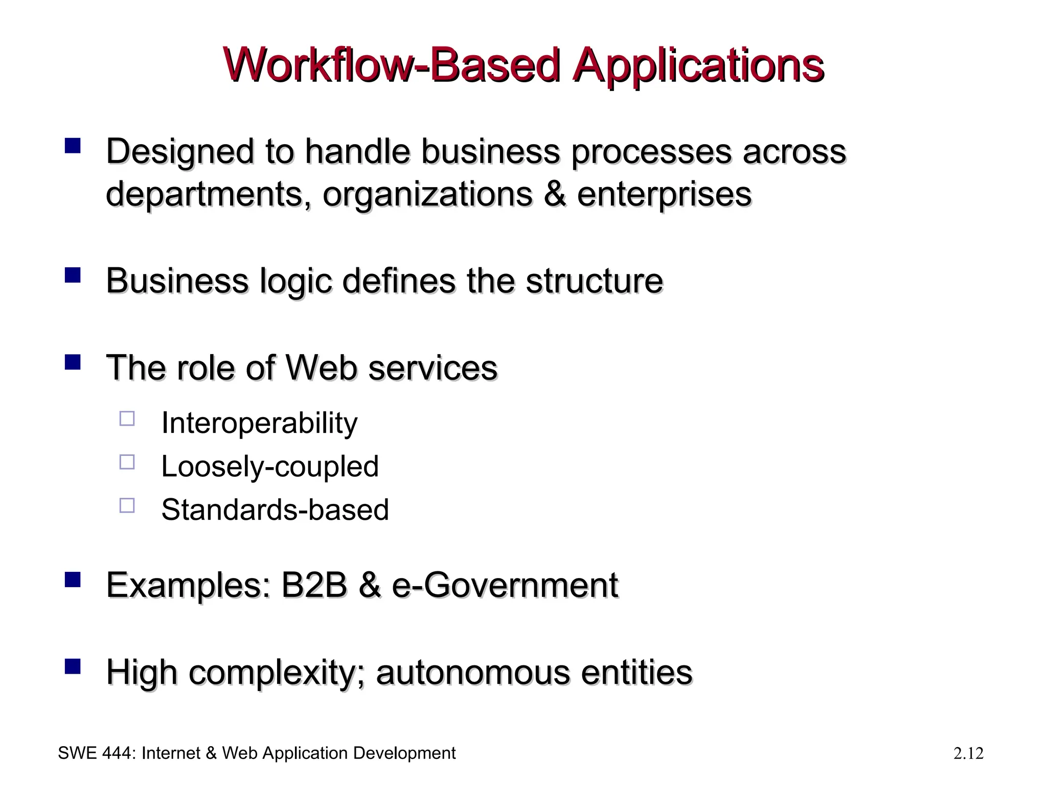 SWE 444: Internet & Web Application Development 2.12
Workflow-Based Applications
Workflow-Based Applications
 Designed to handle business processes across
Designed to handle business processes across
departments, organizations & enterprises
departments, organizations & enterprises
 Business logic defines the structure
Business logic defines the structure
 The role of Web services
The role of Web services
 Interoperability
 Loosely-coupled
 Standards-based
 Examples: B2B & e-Government
Examples: B2B & e-Government
 High complexity; autonomous entities
High complexity; autonomous entities
 