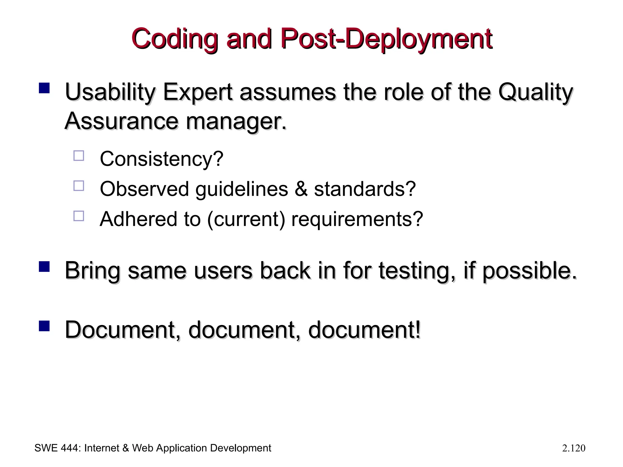 SWE 444: Internet & Web Application Development 2.120
Coding and Post-Deployment
Coding and Post-Deployment
 Usability Expert assumes the role of the Quality
Usability Expert assumes the role of the Quality
Assurance manager.
Assurance manager.
 Consistency?
 Observed guidelines & standards?
 Adhered to (current) requirements?
 Bring same users back in for testing, if possible.
Bring same users back in for testing, if possible.
 Document, document, document!
Document, document, document!
 