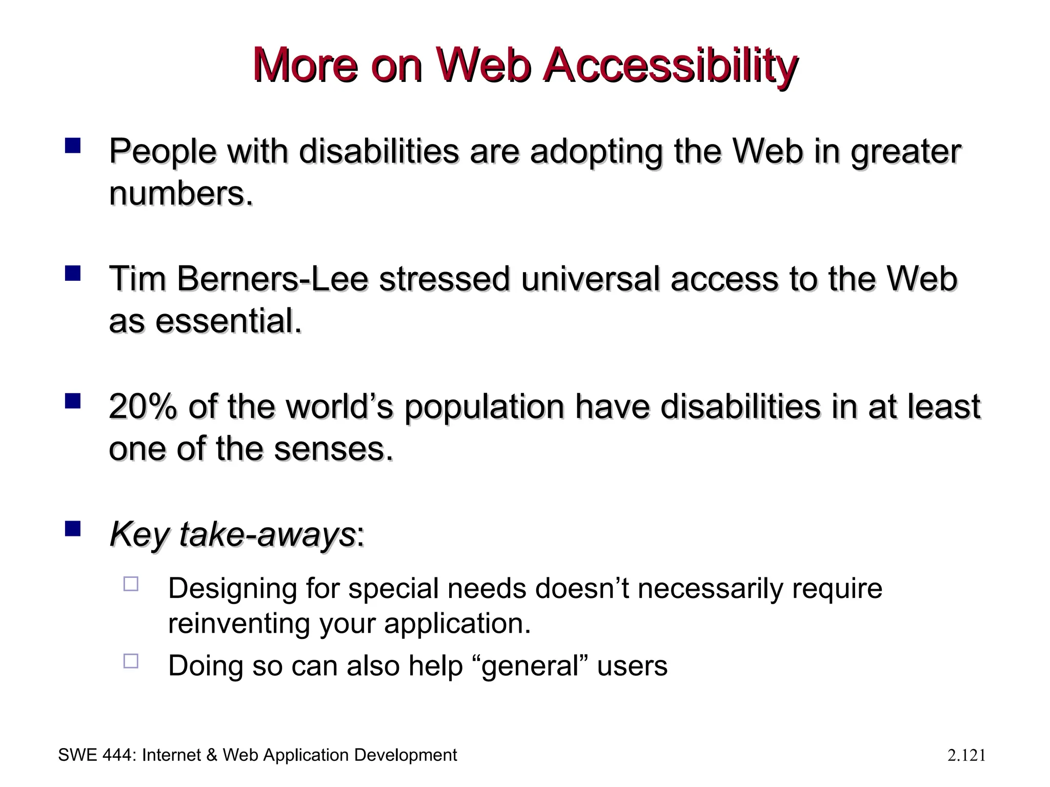 SWE 444: Internet & Web Application Development 2.121
More on Web Accessibility
More on Web Accessibility
 People with disabilities are adopting the Web in greater
People with disabilities are adopting the Web in greater
numbers.
numbers.
 Tim Berners-Lee stressed universal access to the Web
Tim Berners-Lee stressed universal access to the Web
as essential.
as essential.
 20% of the world’s population have disabilities in at least
20% of the world’s population have disabilities in at least
one of the senses.
one of the senses.
 Key take-aways
Key take-aways:
:
 Designing for special needs doesn’t necessarily require
reinventing your application.
 Doing so can also help “general” users
 
