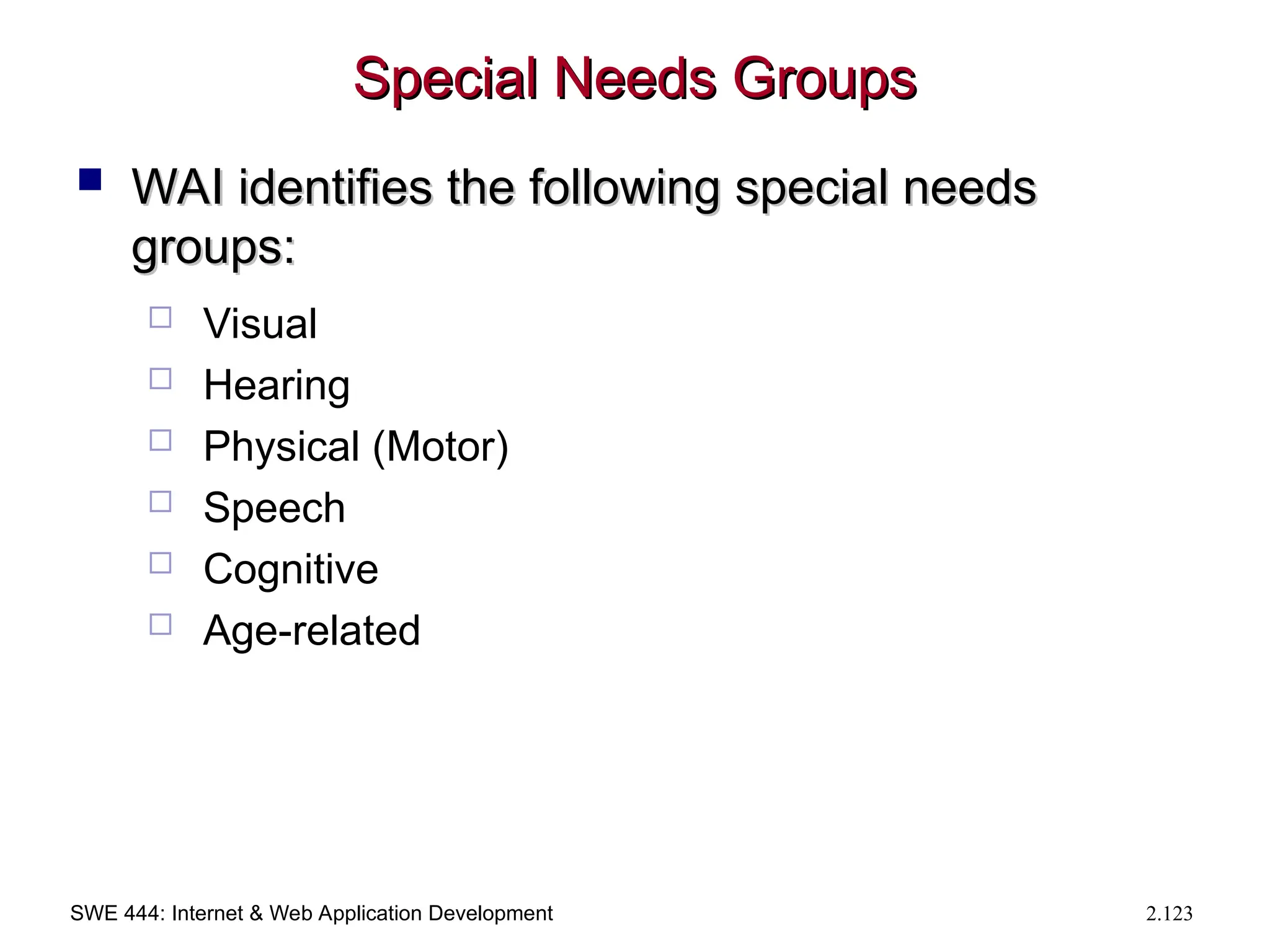 SWE 444: Internet & Web Application Development 2.123
Special Needs Groups
Special Needs Groups
 WAI identifies the following special needs
WAI identifies the following special needs
groups:
groups:
 Visual
 Hearing
 Physical (Motor)
 Speech
 Cognitive
 Age-related
 