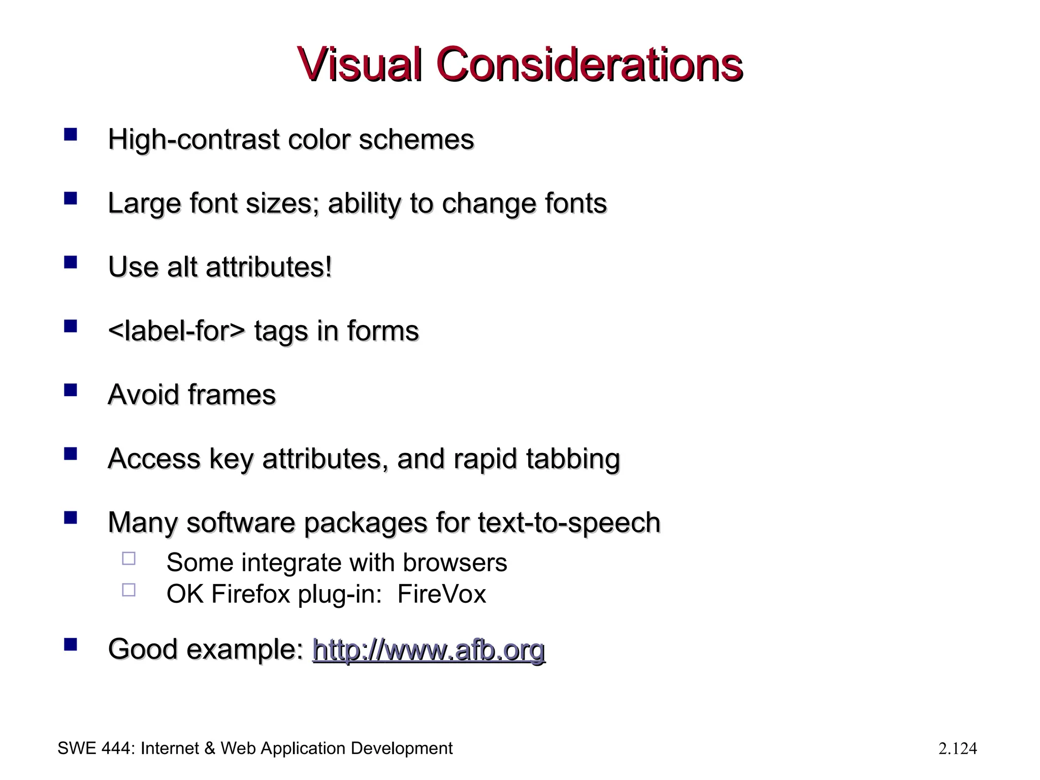 SWE 444: Internet & Web Application Development 2.124
Visual Considerations
Visual Considerations
 High-contrast color schemes
High-contrast color schemes
 Large font sizes; ability to change fonts
Large font sizes; ability to change fonts
 Use alt attributes!
Use alt attributes!
 <label-for> tags in forms
<label-for> tags in forms
 Avoid frames
Avoid frames
 Access key attributes, and rapid tabbing
Access key attributes, and rapid tabbing
 Many software packages for text-to-speech
Many software packages for text-to-speech
 Some integrate with browsers
 OK Firefox plug-in: FireVox
 Good example:
Good example: http://
http://www.afb.org
www.afb.org
 