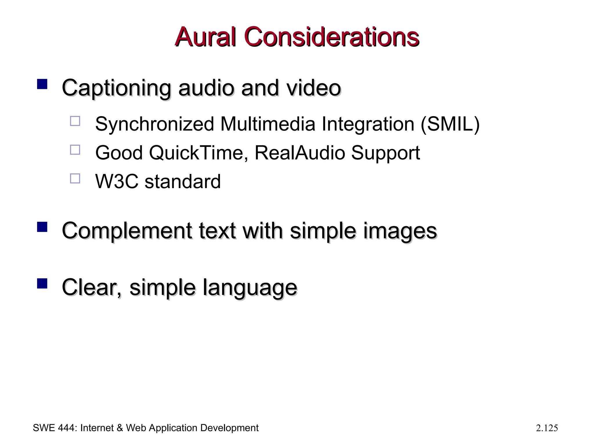 SWE 444: Internet & Web Application Development 2.125
Aural Considerations
Aural Considerations
 Captioning audio and video
Captioning audio and video
 Synchronized Multimedia Integration (SMIL)
 Good QuickTime, RealAudio Support
 W3C standard
 Complement text with simple images
Complement text with simple images
 Clear, simple language
Clear, simple language
 