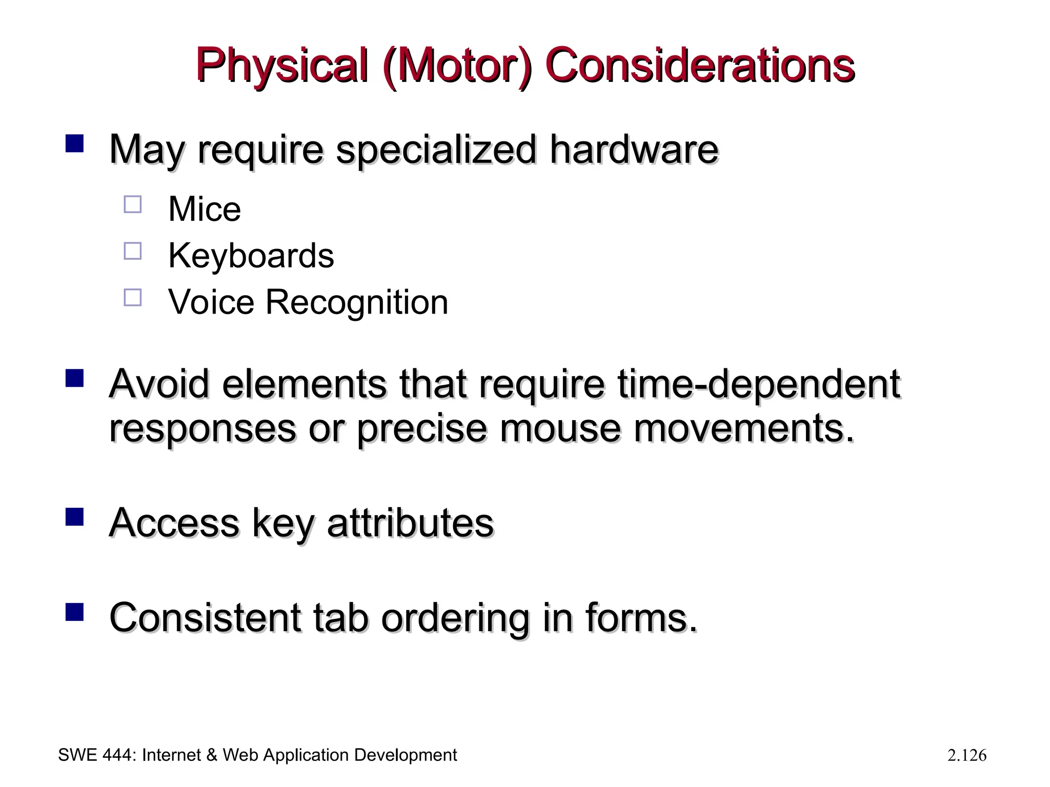 SWE 444: Internet & Web Application Development 2.126
Physical (Motor) Considerations
Physical (Motor) Considerations
 May require specialized hardware
May require specialized hardware
 Mice
 Keyboards
 Voice Recognition
 Avoid elements that require time-dependent
Avoid elements that require time-dependent
responses or precise mouse movements.
responses or precise mouse movements.
 Access key attributes
Access key attributes
 Consistent tab ordering in forms.
Consistent tab ordering in forms.
 