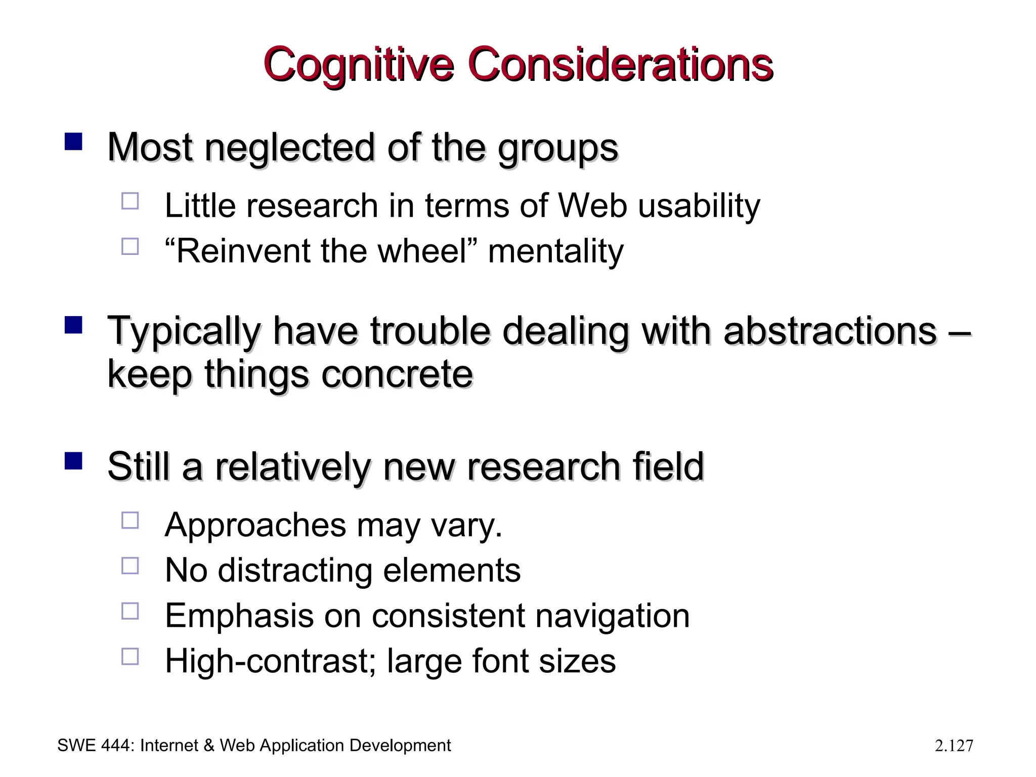 SWE 444: Internet & Web Application Development 2.127
Cognitive Considerations
Cognitive Considerations
 Most neglected of the groups
Most neglected of the groups
 Little research in terms of Web usability
 “Reinvent the wheel” mentality
 Typically have trouble dealing with abstractions –
Typically have trouble dealing with abstractions –
keep things concrete
keep things concrete
 Still a relatively new research field
Still a relatively new research field
 Approaches may vary.
 No distracting elements
 Emphasis on consistent navigation
 High-contrast; large font sizes
 