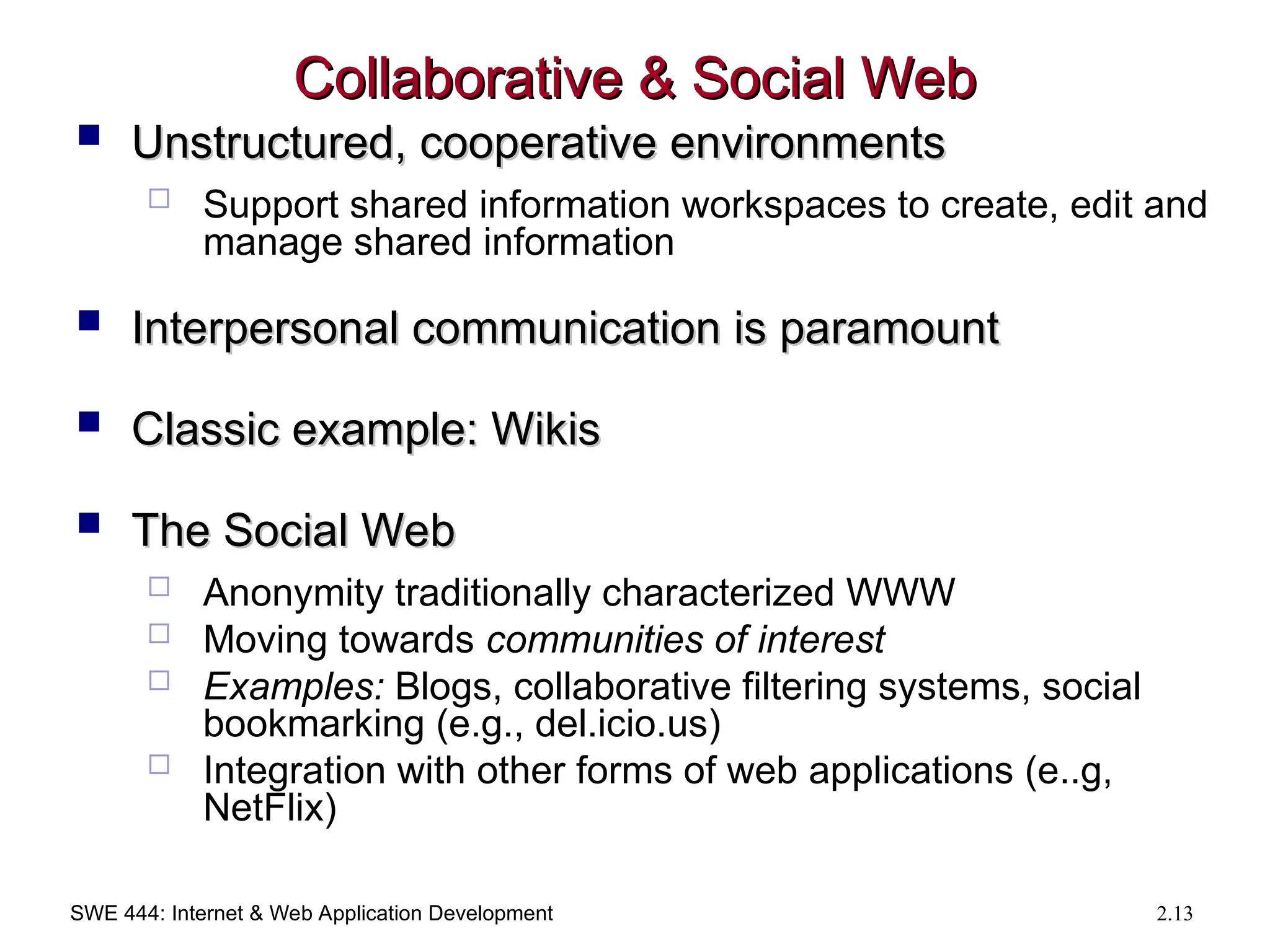SWE 444: Internet & Web Application Development 2.13
Collaborative & Social Web
Collaborative & Social Web
 Unstructured, cooperative environments
Unstructured, cooperative environments
 Support shared information workspaces to create, edit and
manage shared information
 Interpersonal communication is paramount
Interpersonal communication is paramount
 Classic example: Wikis
Classic example: Wikis
 The Social Web
The Social Web
 Anonymity traditionally characterized WWW
 Moving towards communities of interest
 Examples: Blogs, collaborative filtering systems, social
bookmarking (e.g., del.icio.us)
 Integration with other forms of web applications (e..g,
NetFlix)
 