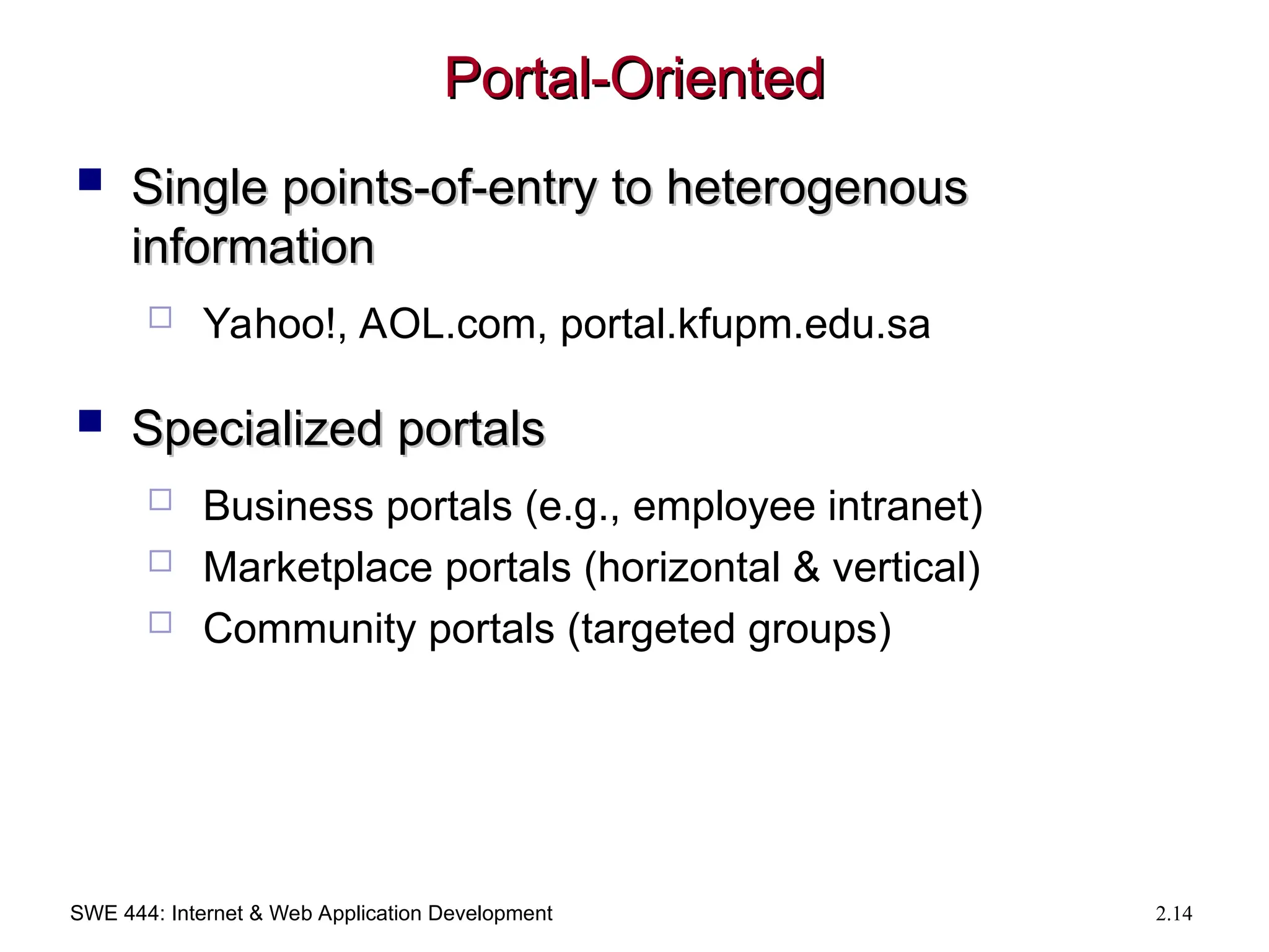 SWE 444: Internet & Web Application Development 2.14
Portal-Oriented
Portal-Oriented
 Single points-of-entry to heterogenous
Single points-of-entry to heterogenous
information
information
 Yahoo!, AOL.com, portal.kfupm.edu.sa
 Specialized portals
Specialized portals
 Business portals (e.g., employee intranet)
 Marketplace portals (horizontal & vertical)
 Community portals (targeted groups)
 