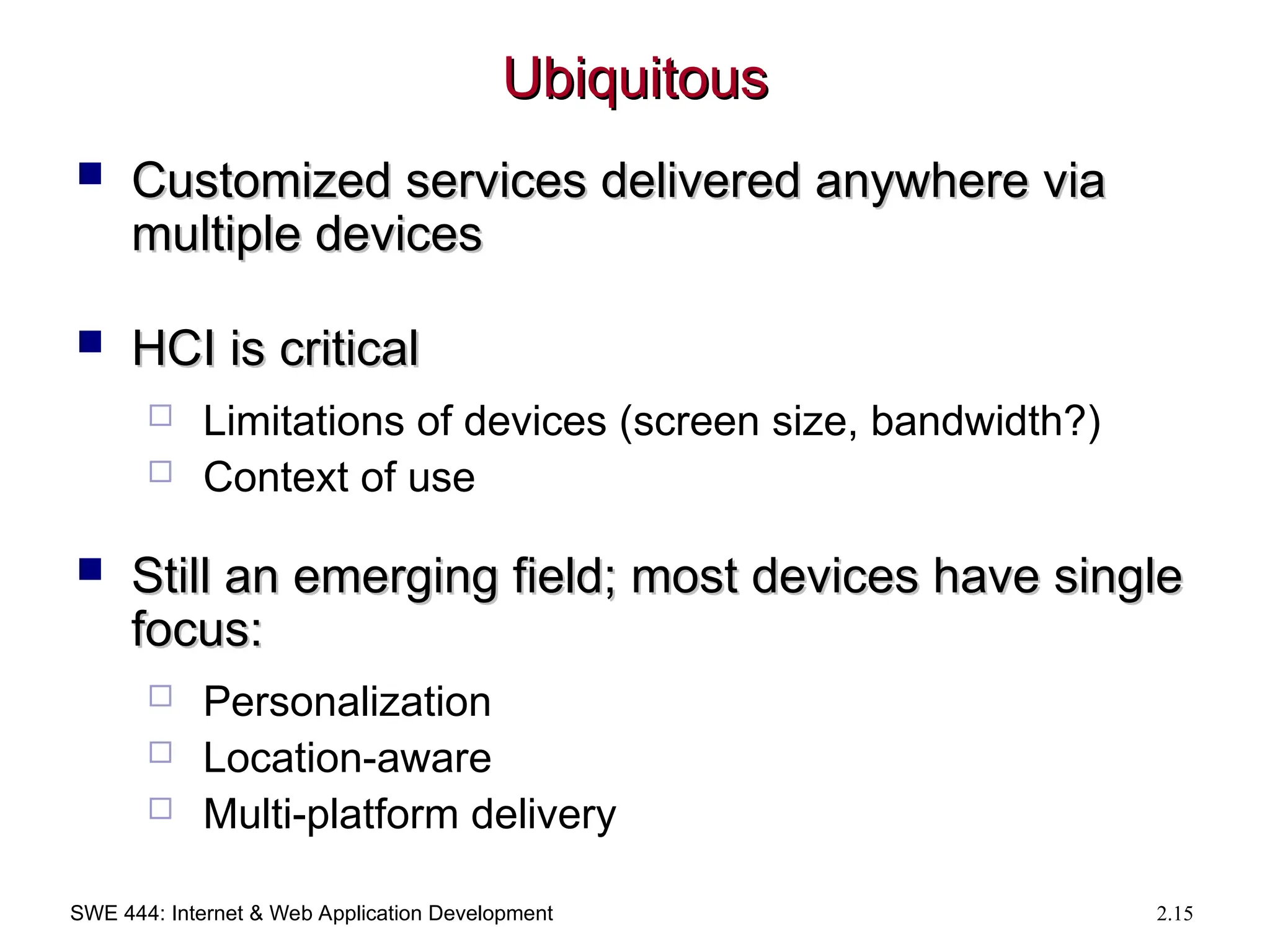 SWE 444: Internet & Web Application Development 2.15
Ubiquitous
Ubiquitous
 Customized services delivered anywhere via
Customized services delivered anywhere via
multiple devices
multiple devices
 HCI is critical
HCI is critical
 Limitations of devices (screen size, bandwidth?)
 Context of use
 Still an emerging field; most devices have single
Still an emerging field; most devices have single
focus:
focus:
 Personalization
 Location-aware
 Multi-platform delivery
 