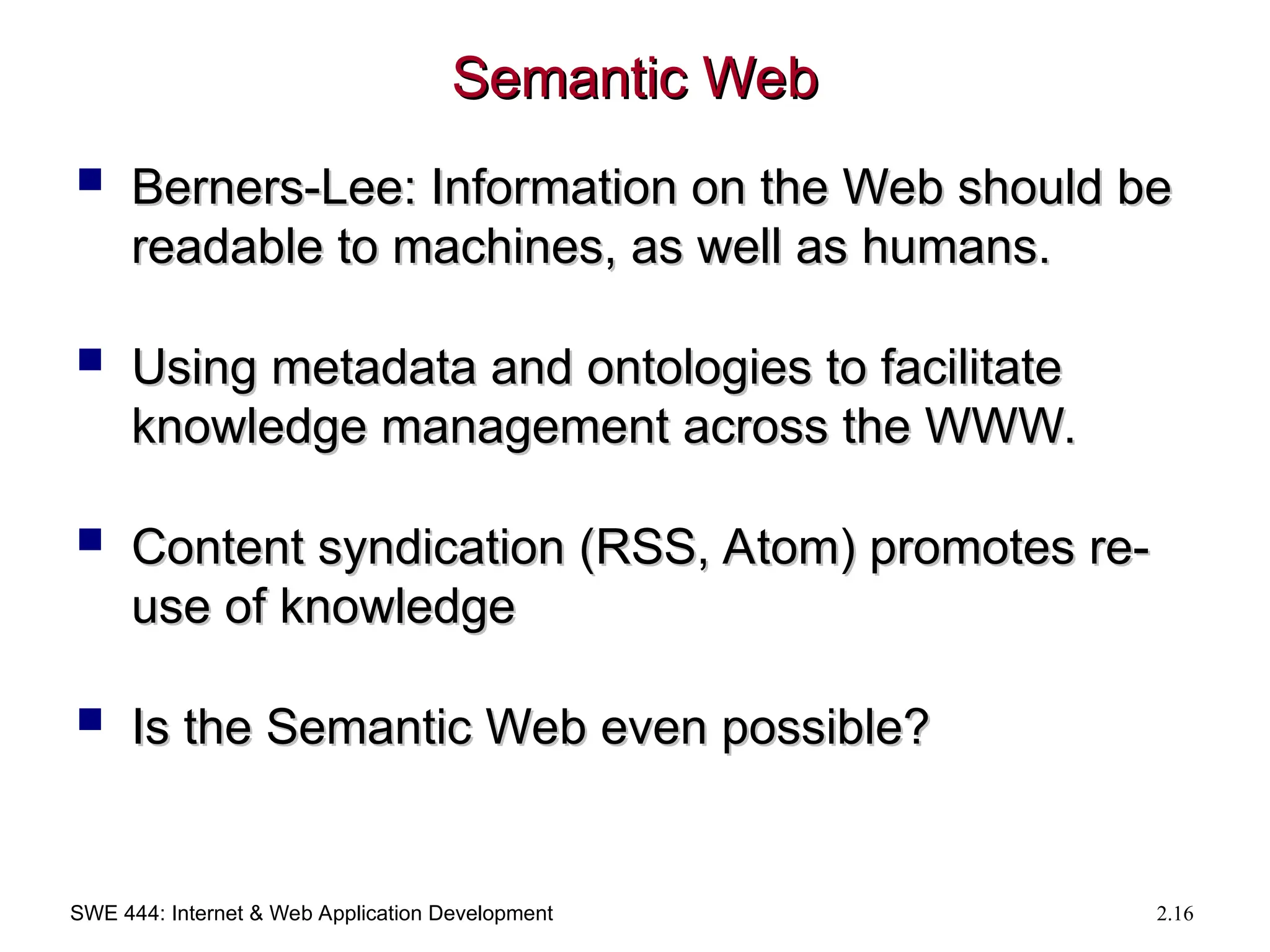 SWE 444: Internet & Web Application Development 2.16
Semantic Web
Semantic Web
 Berners-Lee: Information on the Web should be
Berners-Lee: Information on the Web should be
readable to machines, as well as humans.
readable to machines, as well as humans.
 Using metadata and ontologies to facilitate
Using metadata and ontologies to facilitate
knowledge management across the WWW.
knowledge management across the WWW.
 Content syndication (RSS, Atom) promotes re-
Content syndication (RSS, Atom) promotes re-
use of knowledge
use of knowledge
 Is the Semantic Web even possible?
Is the Semantic Web even possible?
 