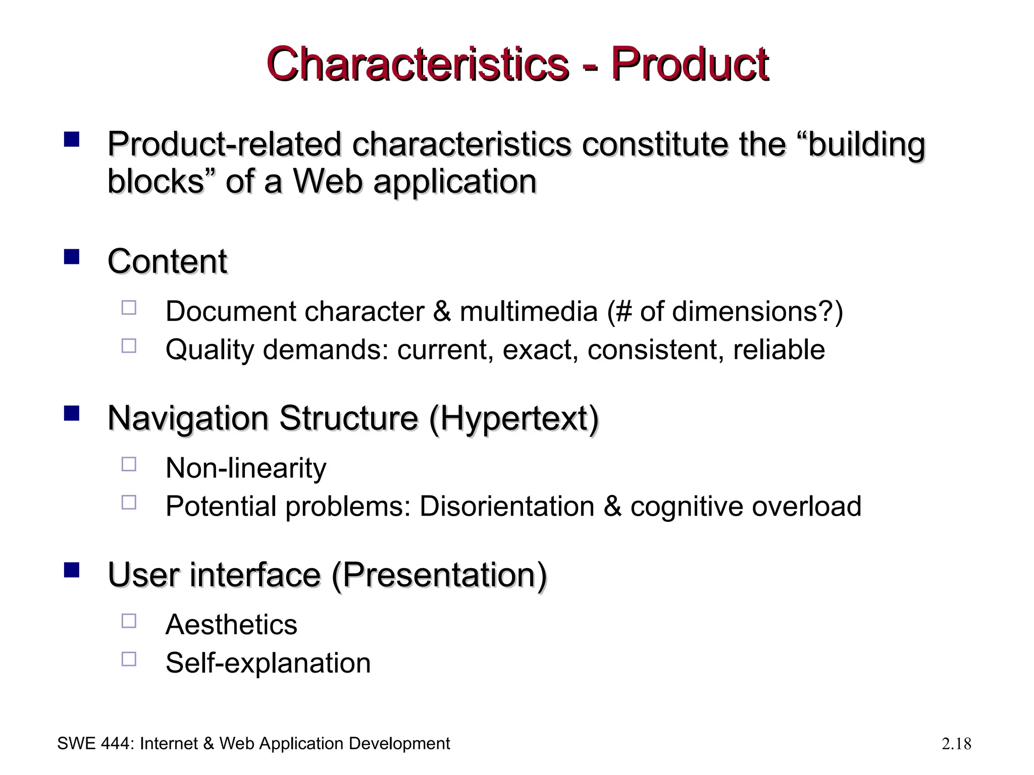 SWE 444: Internet & Web Application Development 2.18
Characteristics - Product
Characteristics - Product
 Product-related characteristics constitute the “building
Product-related characteristics constitute the “building
blocks” of a Web application
blocks” of a Web application
 Content
Content
 Document character & multimedia (# of dimensions?)
 Quality demands: current, exact, consistent, reliable
 Navigation Structure (Hypertext)
Navigation Structure (Hypertext)
 Non-linearity
 Potential problems: Disorientation & cognitive overload
 User interface (Presentation)
User interface (Presentation)
 Aesthetics
 Self-explanation
 