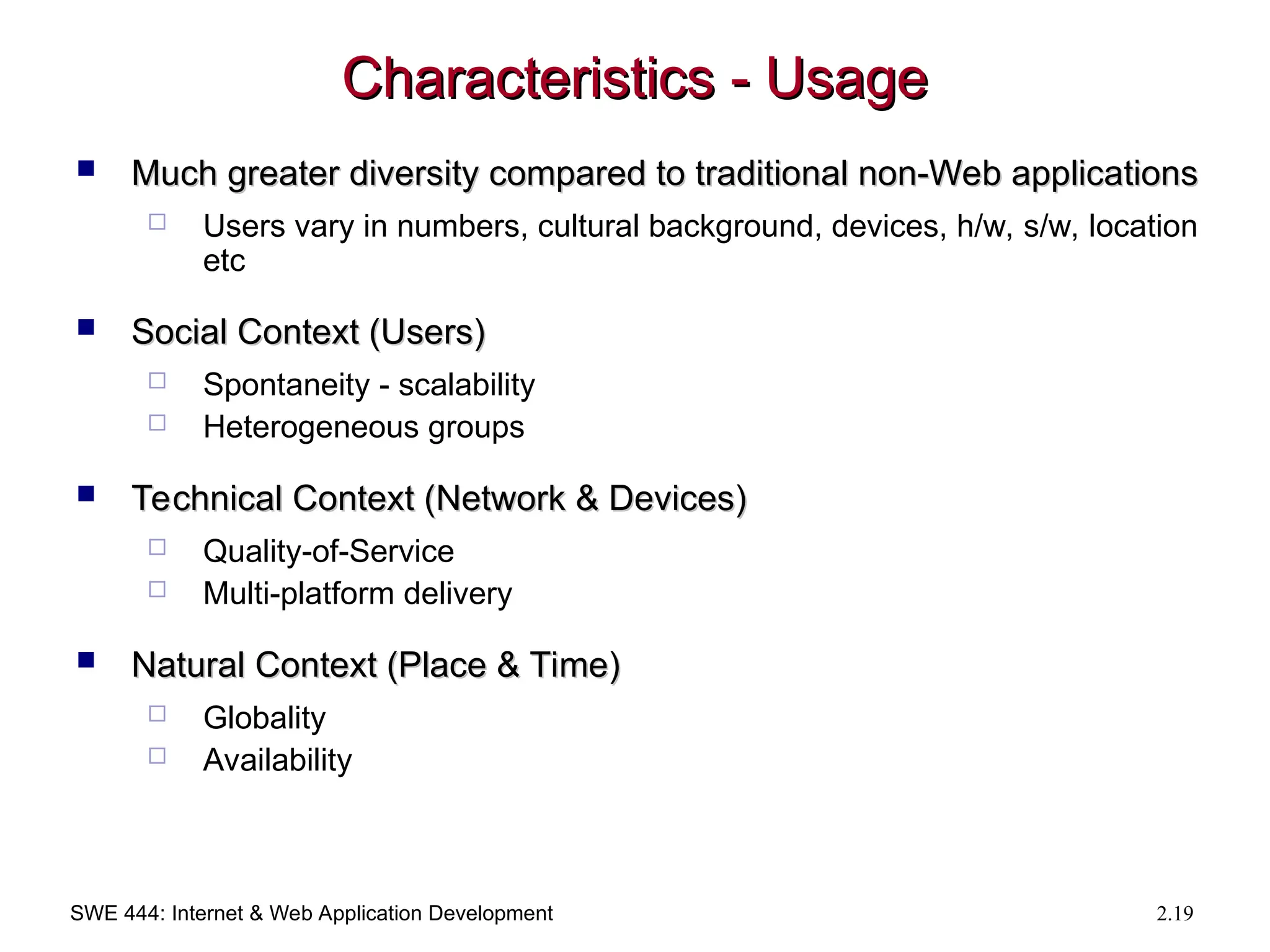 SWE 444: Internet & Web Application Development 2.19
Characteristics - Usage
Characteristics - Usage
 Much greater diversity compared to traditional non-Web applications
Much greater diversity compared to traditional non-Web applications
 Users vary in numbers, cultural background, devices, h/w, s/w, location
etc
 Social Context (Users)
Social Context (Users)
 Spontaneity - scalability
 Heterogeneous groups
 Technical Context (Network & Devices)
Technical Context (Network & Devices)
 Quality-of-Service
 Multi-platform delivery
 Natural Context (Place & Time)
Natural Context (Place & Time)
 Globality
 Availability
 