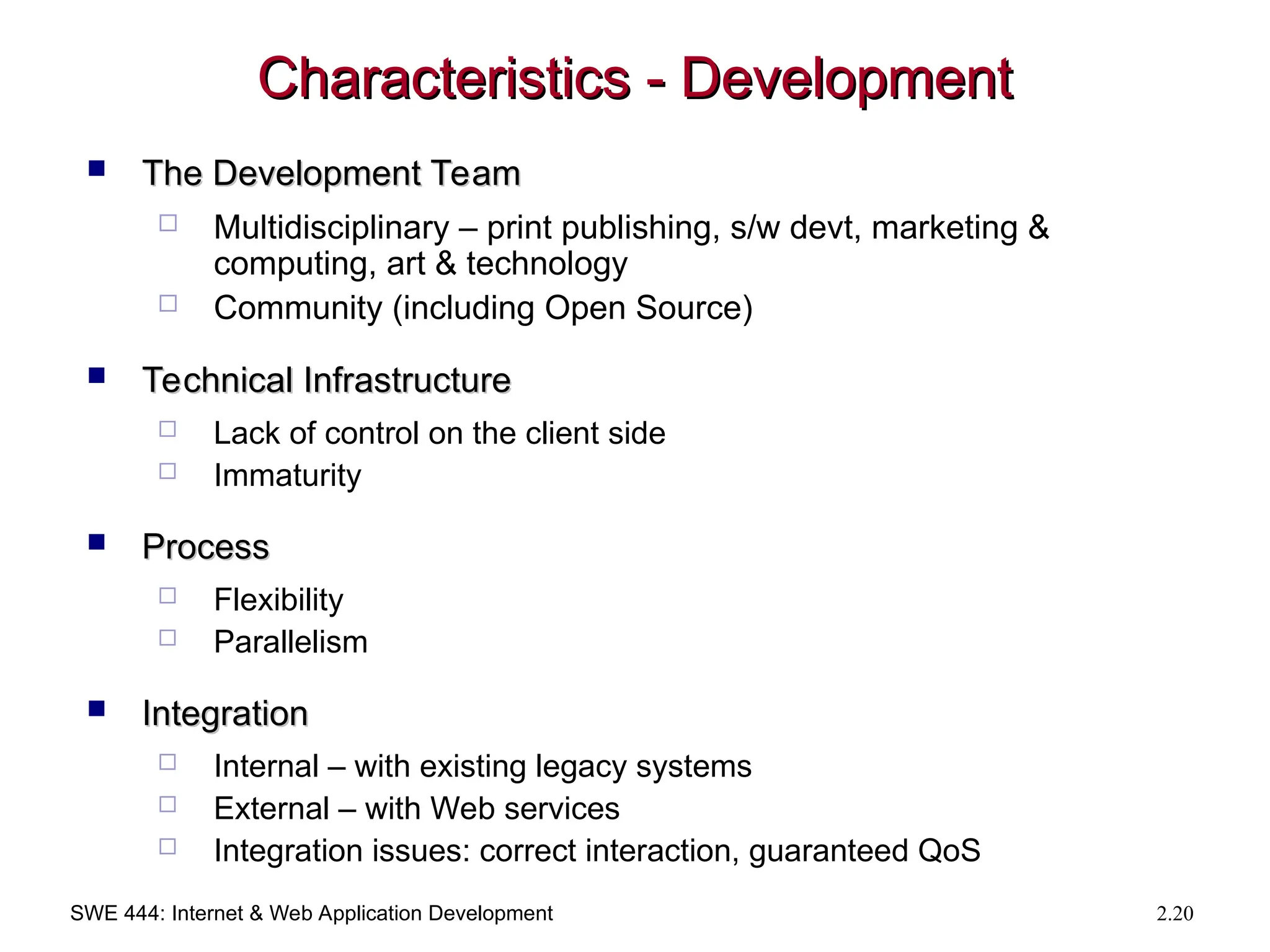 SWE 444: Internet & Web Application Development 2.20
Characteristics - Development
Characteristics - Development
 The Development Team
The Development Team
 Multidisciplinary – print publishing, s/w devt, marketing &
computing, art & technology
 Community (including Open Source)
 Technical Infrastructure
Technical Infrastructure
 Lack of control on the client side
 Immaturity
 Process
Process
 Flexibility
 Parallelism
 Integration
Integration
 Internal – with existing legacy systems
 External – with Web services
 Integration issues: correct interaction, guaranteed QoS
 