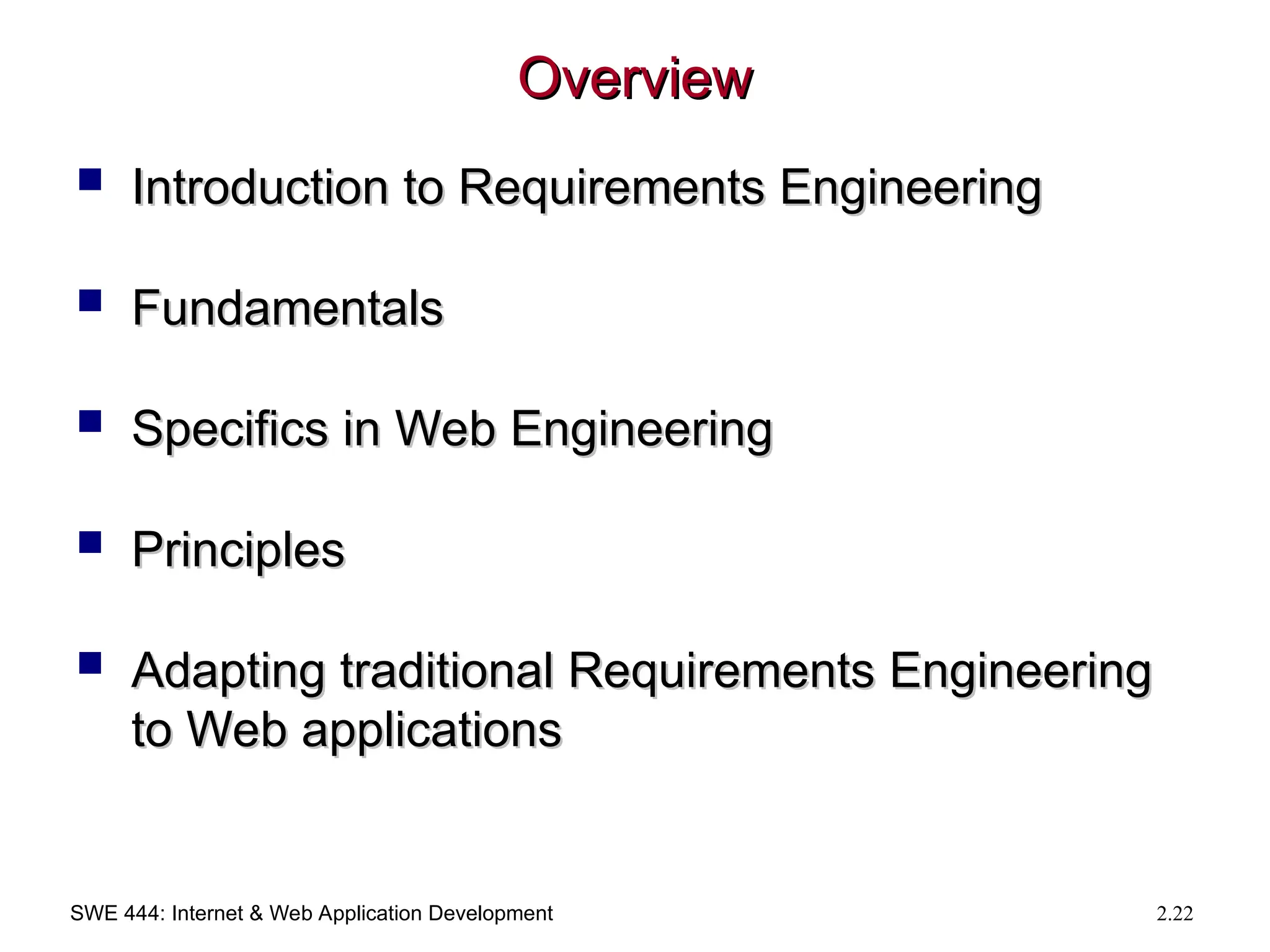SWE 444: Internet & Web Application Development 2.22
Overview
Overview
 Introduction to Requirements Engineering
Introduction to Requirements Engineering
 Fundamentals
Fundamentals
 Specifics in Web Engineering
Specifics in Web Engineering
 Principles
Principles
 Adapting traditional Requirements Engineering
Adapting traditional Requirements Engineering
to Web applications
to Web applications
 