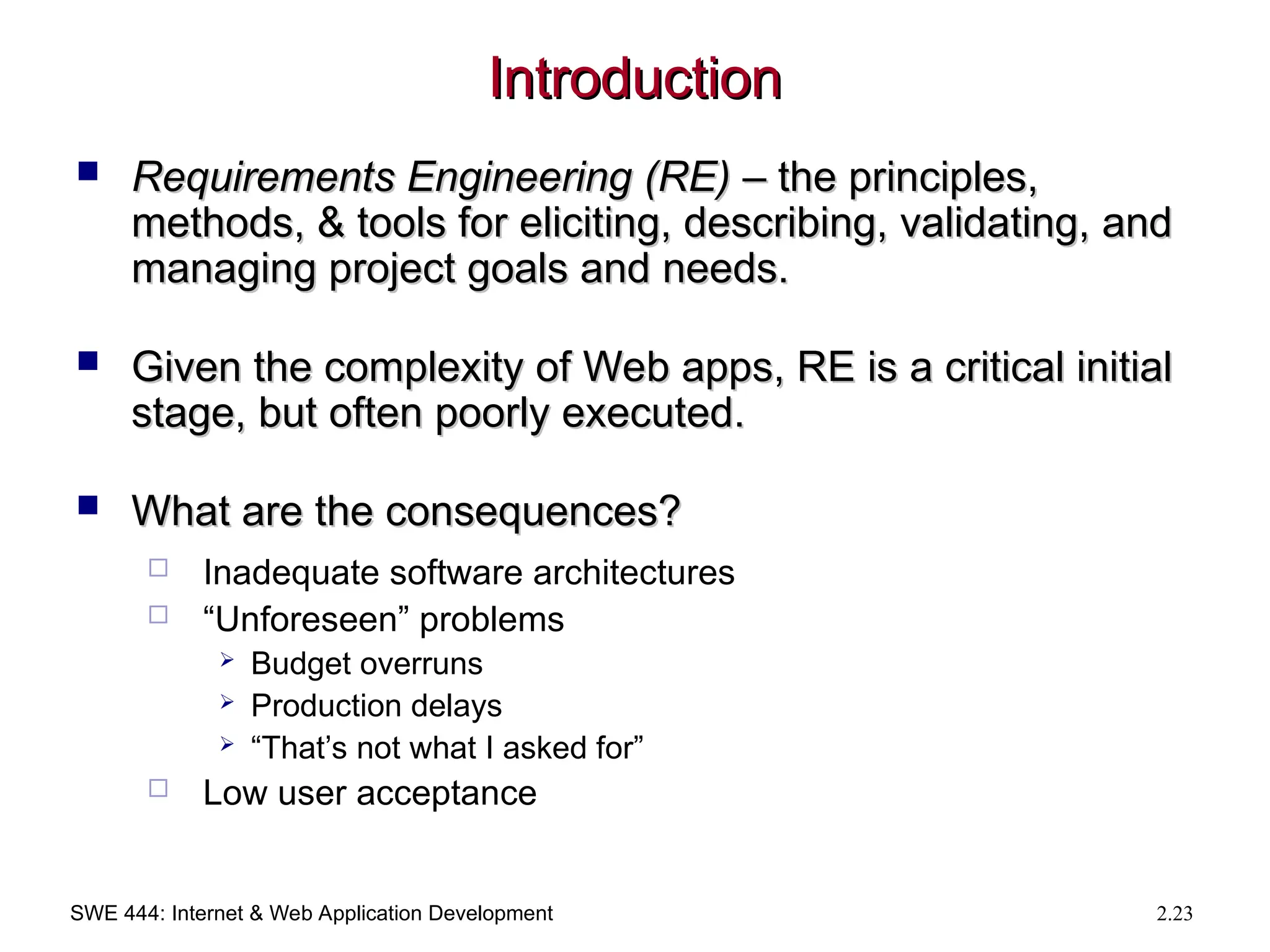 SWE 444: Internet & Web Application Development 2.23
Introduction
Introduction
 Requirements Engineering (RE)
Requirements Engineering (RE) – the principles,
– the principles,
methods, & tools for eliciting, describing, validating, and
methods, & tools for eliciting, describing, validating, and
managing project goals and needs.
managing project goals and needs.
 Given the complexity of Web apps, RE is a critical initial
Given the complexity of Web apps, RE is a critical initial
stage, but often poorly executed.
stage, but often poorly executed.
 What are the consequences?
What are the consequences?
 Inadequate software architectures
 “Unforeseen” problems
 Budget overruns
 Production delays
 “That’s not what I asked for”
 Low user acceptance
 