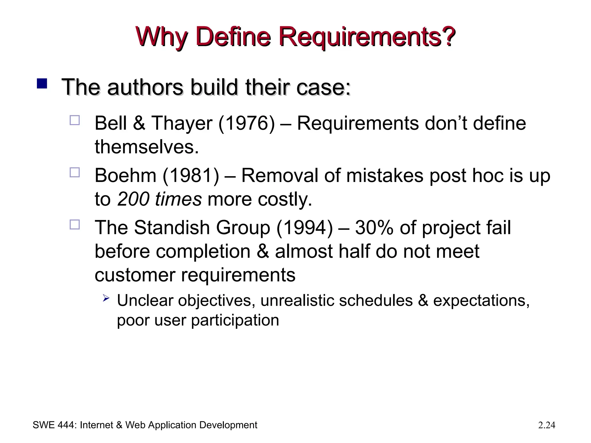 SWE 444: Internet & Web Application Development 2.24
Why Define Requirements?
Why Define Requirements?
 The authors build their case:
The authors build their case:
 Bell & Thayer (1976) – Requirements don’t define
themselves.
 Boehm (1981) – Removal of mistakes post hoc is up
to 200 times more costly.
 The Standish Group (1994) – 30% of project fail
before completion & almost half do not meet
customer requirements
 Unclear objectives, unrealistic schedules & expectations,
poor user participation
 