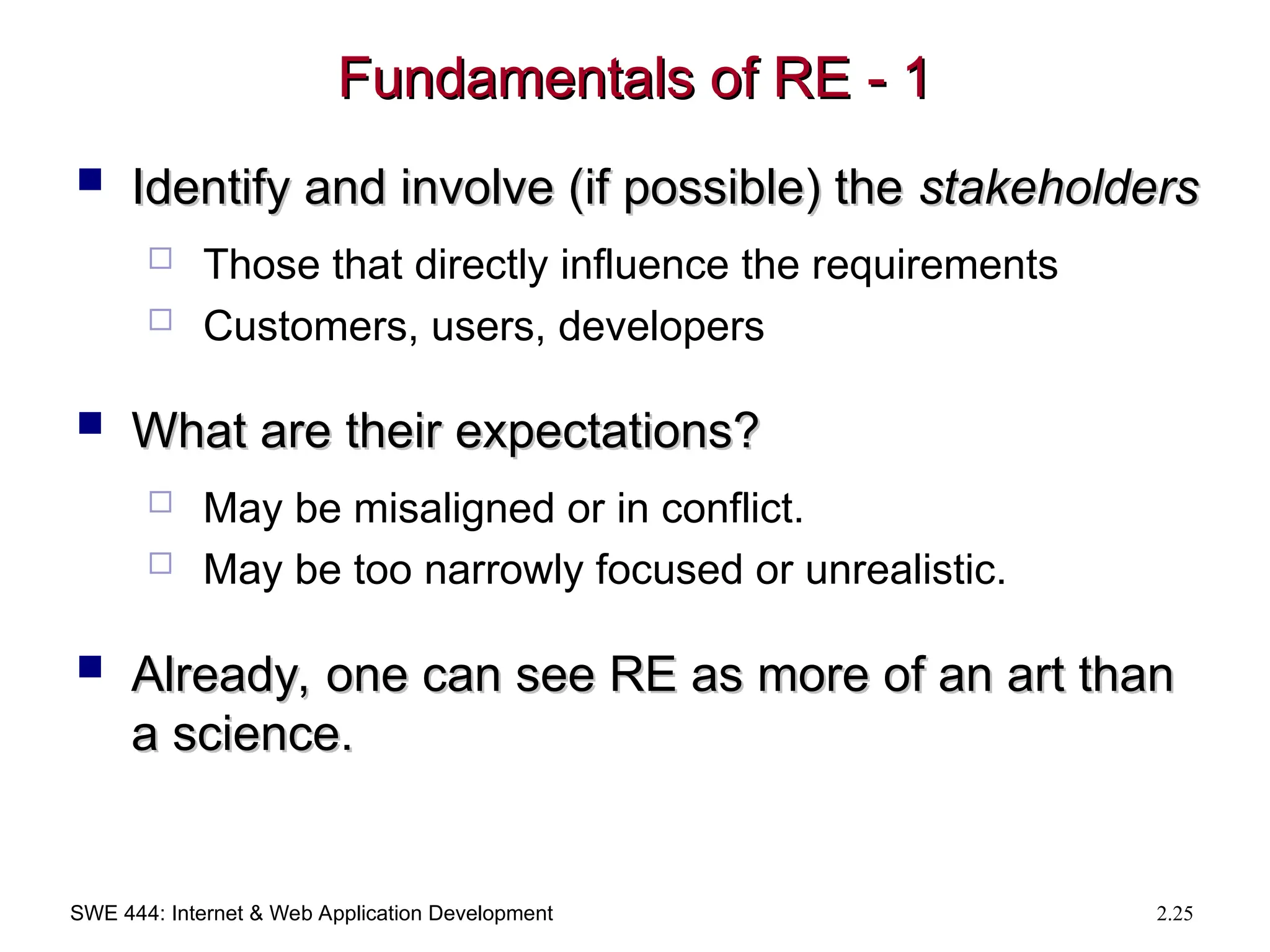 SWE 444: Internet & Web Application Development 2.25
Fundamentals of RE - 1
Fundamentals of RE - 1
 Identify and involve (if possible) the
Identify and involve (if possible) the stakeholders
stakeholders
 Those that directly influence the requirements
 Customers, users, developers
 What are their expectations?
What are their expectations?
 May be misaligned or in conflict.
 May be too narrowly focused or unrealistic.
 Already, one can see RE as more of an art than
Already, one can see RE as more of an art than
a science.
a science.
 