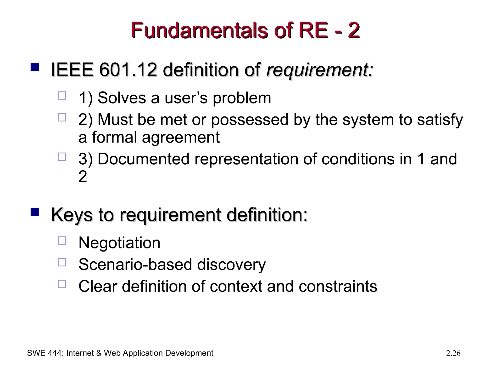 SWE 444: Internet & Web Application Development 2.26
Fundamentals of RE - 2
Fundamentals of RE - 2
 IEEE 601.12 definition of
IEEE 601.12 definition of requirement:
requirement:
 1) Solves a user’s problem
 2) Must be met or possessed by the system to satisfy
a formal agreement
 3) Documented representation of conditions in 1 and
2
 Keys to requirement definition:
Keys to requirement definition:
 Negotiation
 Scenario-based discovery
 Clear definition of context and constraints
 